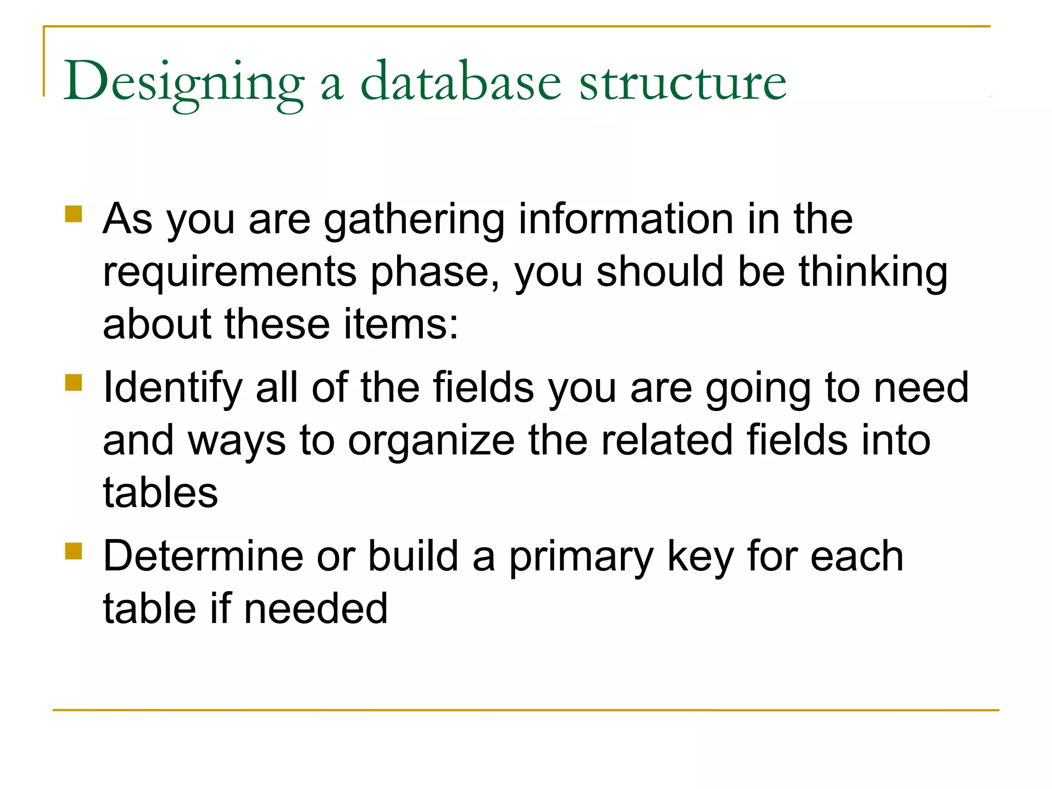 Designing a database structure
 As you are gathering information in the
requirements phase, you should be thinking
about these items:
 Identify all of the fields you are going to need
and ways to organize the related fields into
tables
 Determine or build a primary key for each
table if needed
 