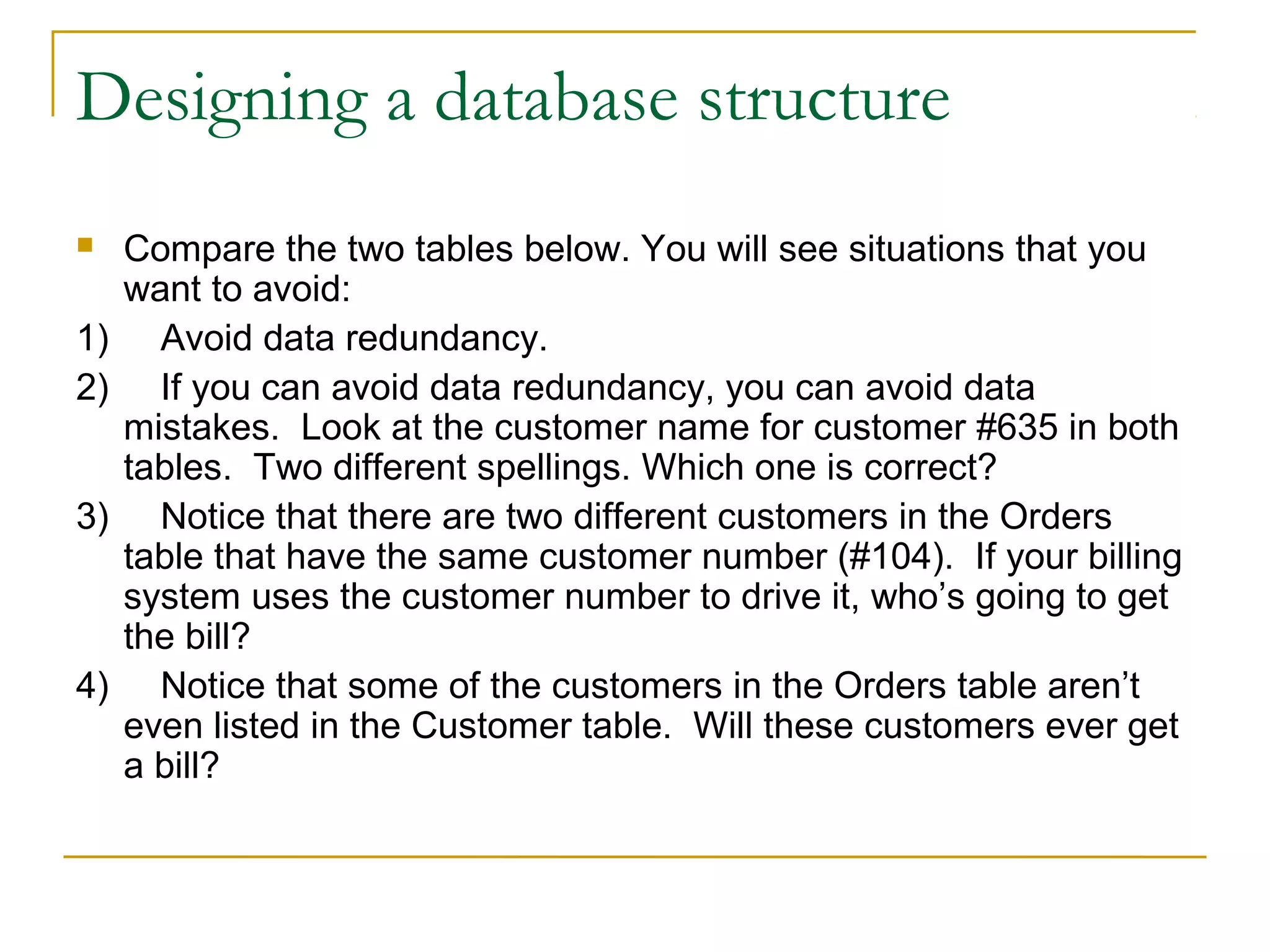 Designing a database structure
 Compare the two tables below. You will see situations that you
want to avoid:
1) Avoid data redundancy.
2) If you can avoid data redundancy, you can avoid data
mistakes. Look at the customer name for customer #635 in both
tables. Two different spellings. Which one is correct?
3) Notice that there are two different customers in the Orders
table that have the same customer number (#104). If your billing
system uses the customer number to drive it, who’s going to get
the bill?
4) Notice that some of the customers in the Orders table aren’t
even listed in the Customer table. Will these customers ever get
a bill?
 