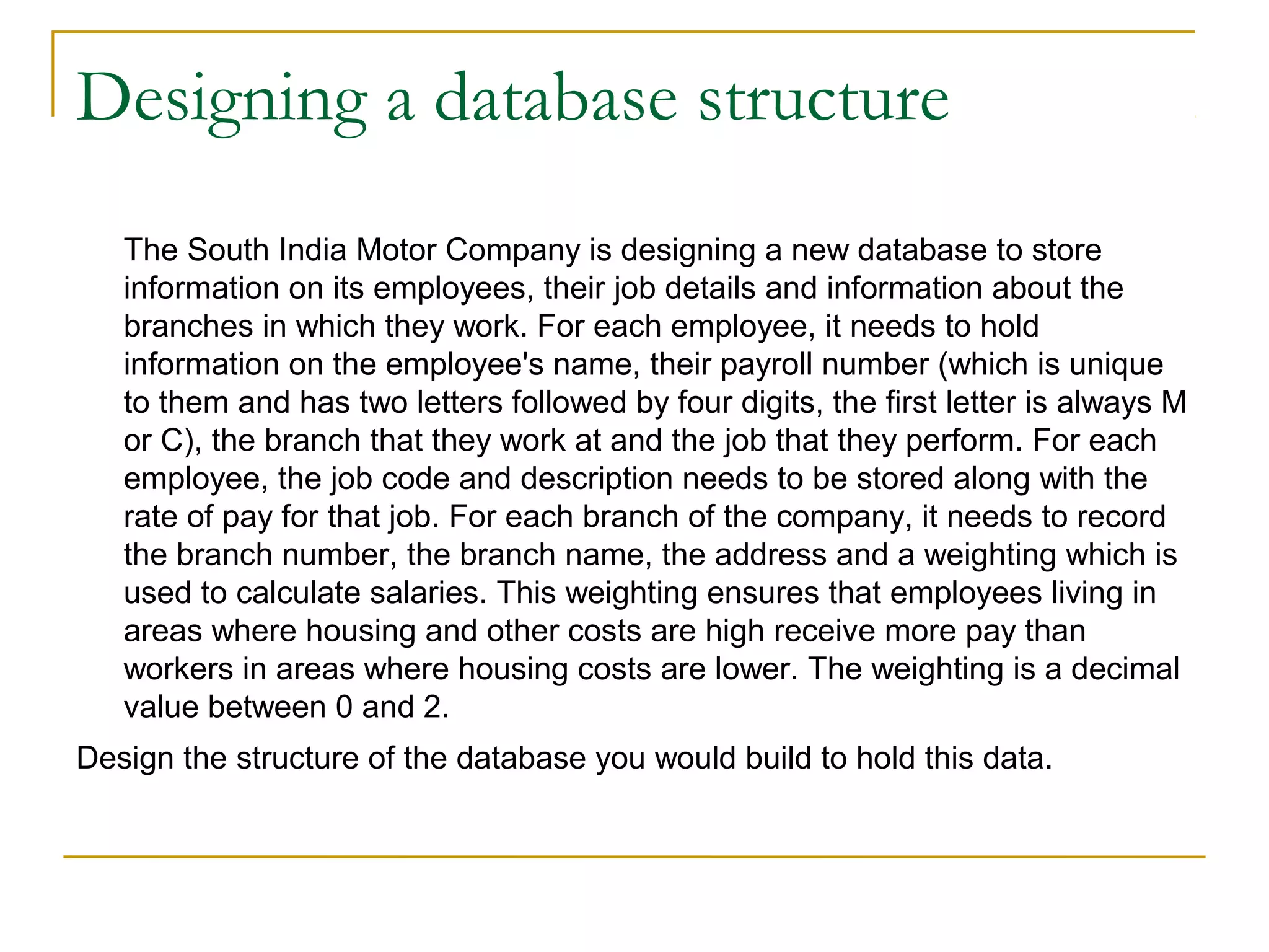 Designing a database structure
The South India Motor Company is designing a new database to store
information on its employees, their job details and information about the
branches in which they work. For each employee, it needs to hold
information on the employee's name, their payroll number (which is unique
to them and has two letters followed by four digits, the first letter is always M
or C), the branch that they work at and the job that they perform. For each
employee, the job code and description needs to be stored along with the
rate of pay for that job. For each branch of the company, it needs to record
the branch number, the branch name, the address and a weighting which is
used to calculate salaries. This weighting ensures that employees living in
areas where housing and other costs are high receive more pay than
workers in areas where housing costs are lower. The weighting is a decimal
value between 0 and 2.
Design the structure of the database you would build to hold this data.
 