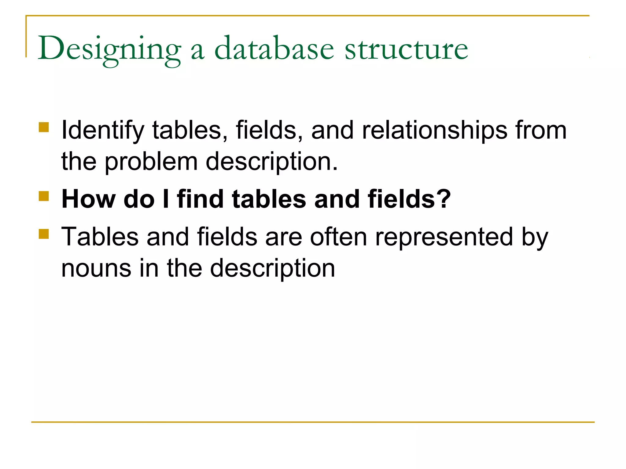 Designing a database structure
 Identify tables, fields, and relationships from
the problem description.
 How do I find tables and fields?
 Tables and fields are often represented by
nouns in the description
 