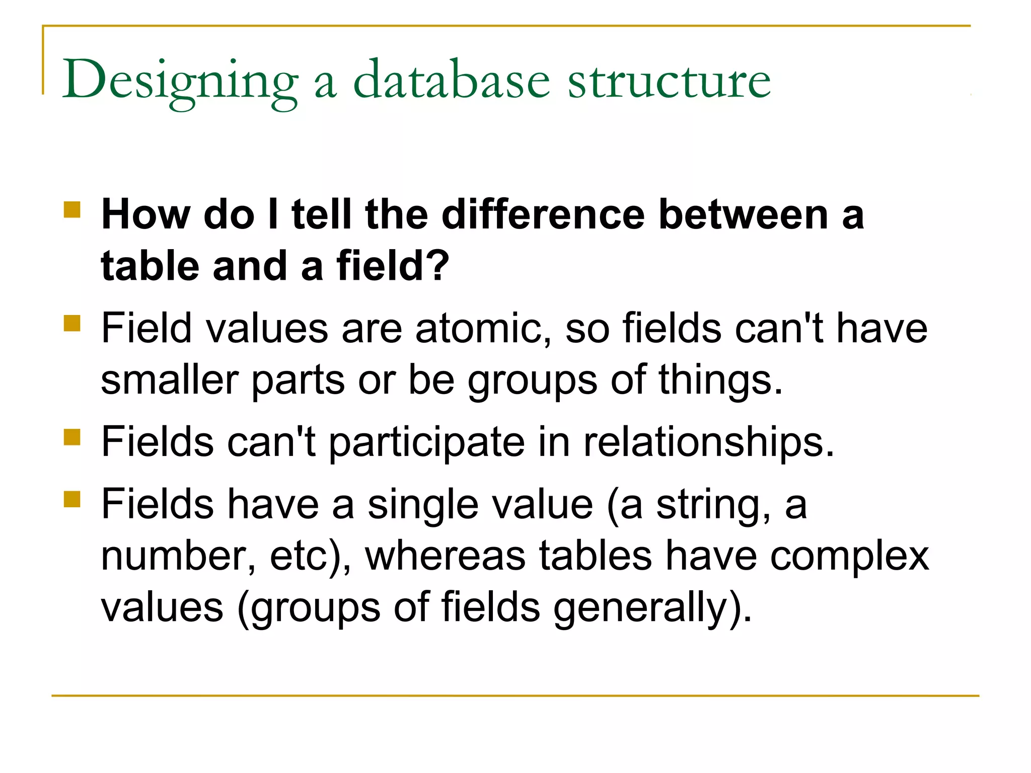 Designing a database structure
 How do I tell the difference between a
table and a field?
 Field values are atomic, so fields can't have
smaller parts or be groups of things.
 Fields can't participate in relationships.
 Fields have a single value (a string, a
number, etc), whereas tables have complex
values (groups of fields generally).
 