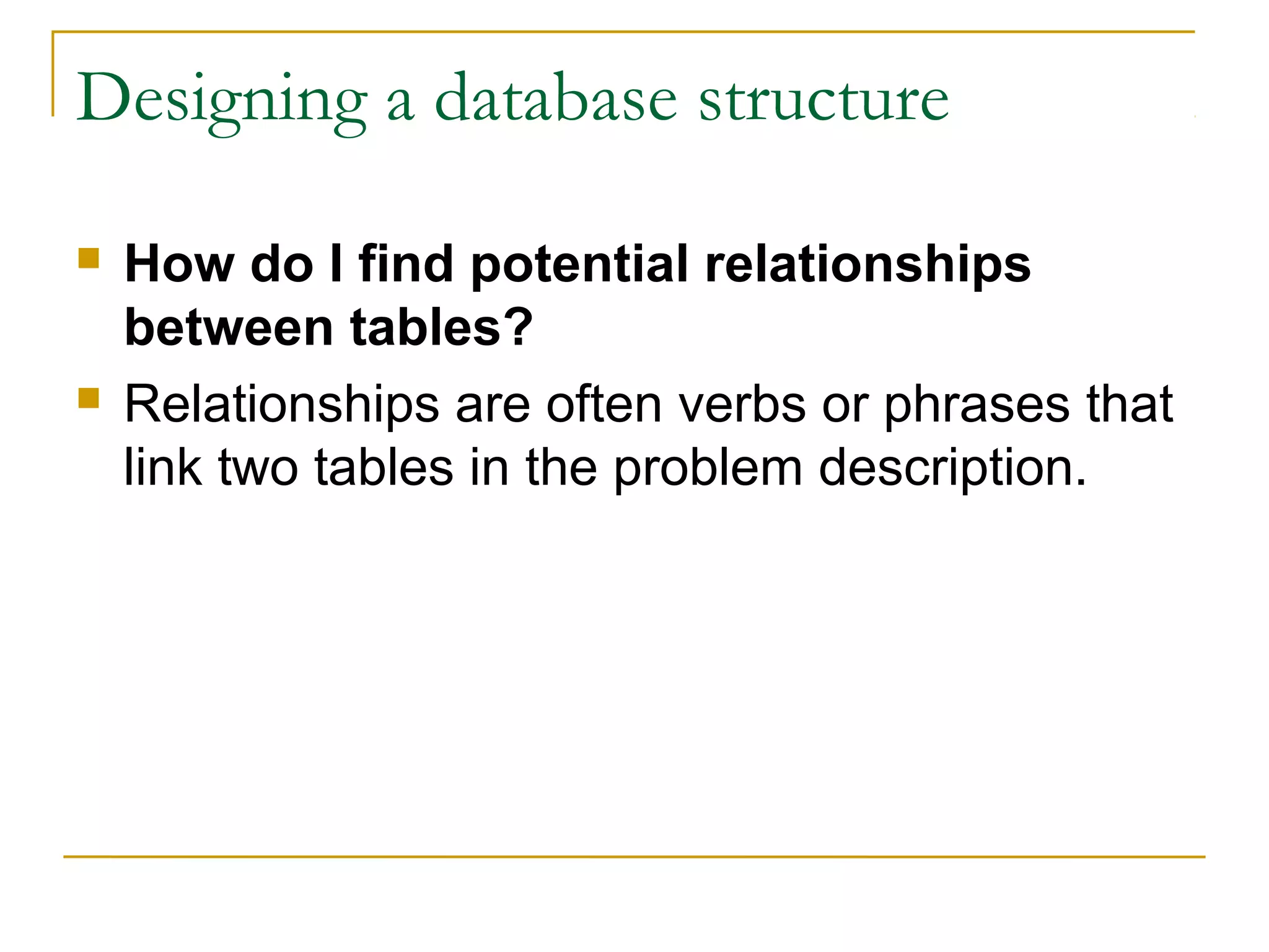Designing a database structure
 How do I find potential relationships
between tables?
 Relationships are often verbs or phrases that
link two tables in the problem description.
 