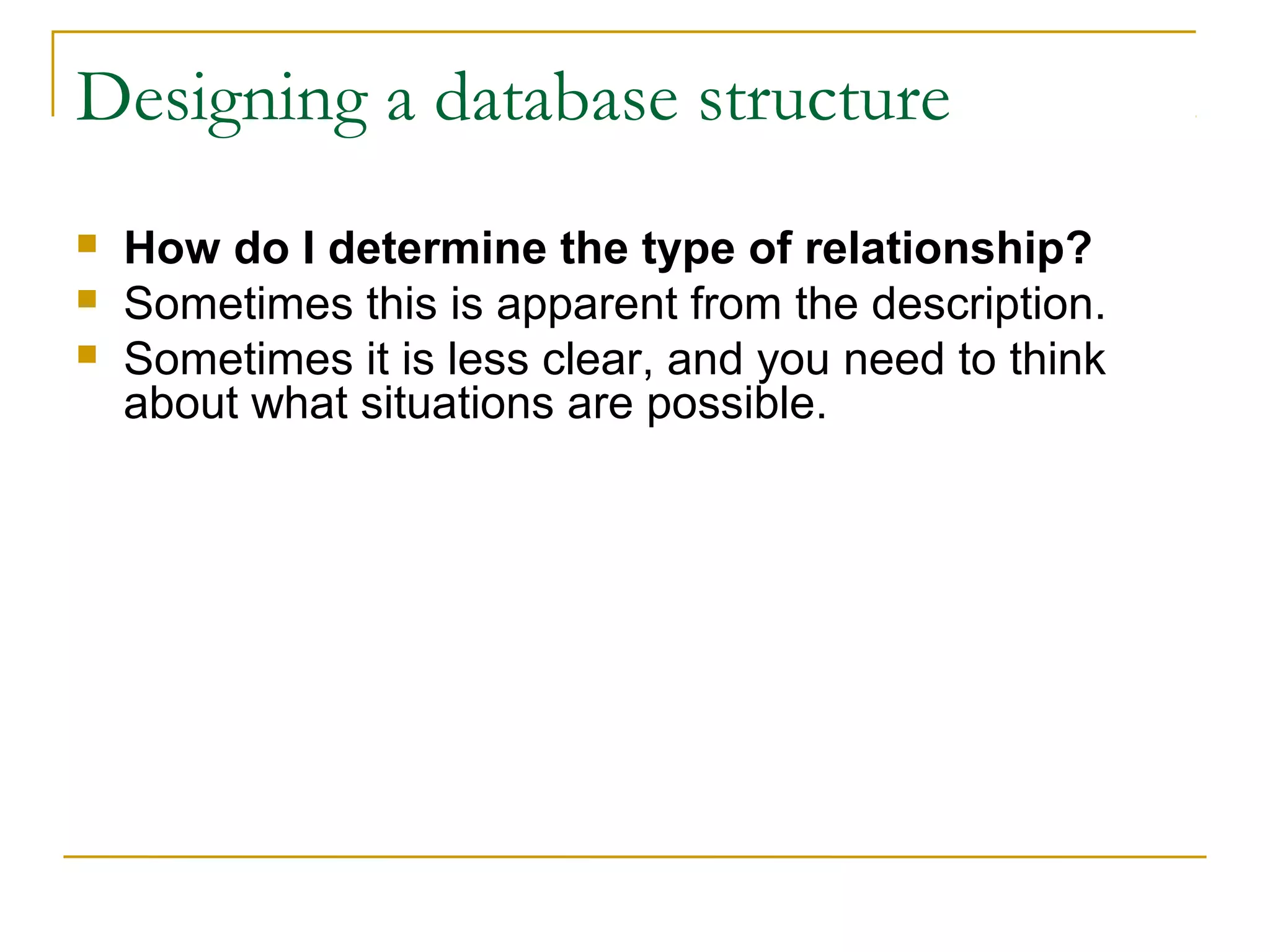 Designing a database structure
 How do I determine the type of relationship?
 Sometimes this is apparent from the description.
 Sometimes it is less clear, and you need to think
about what situations are possible.
 