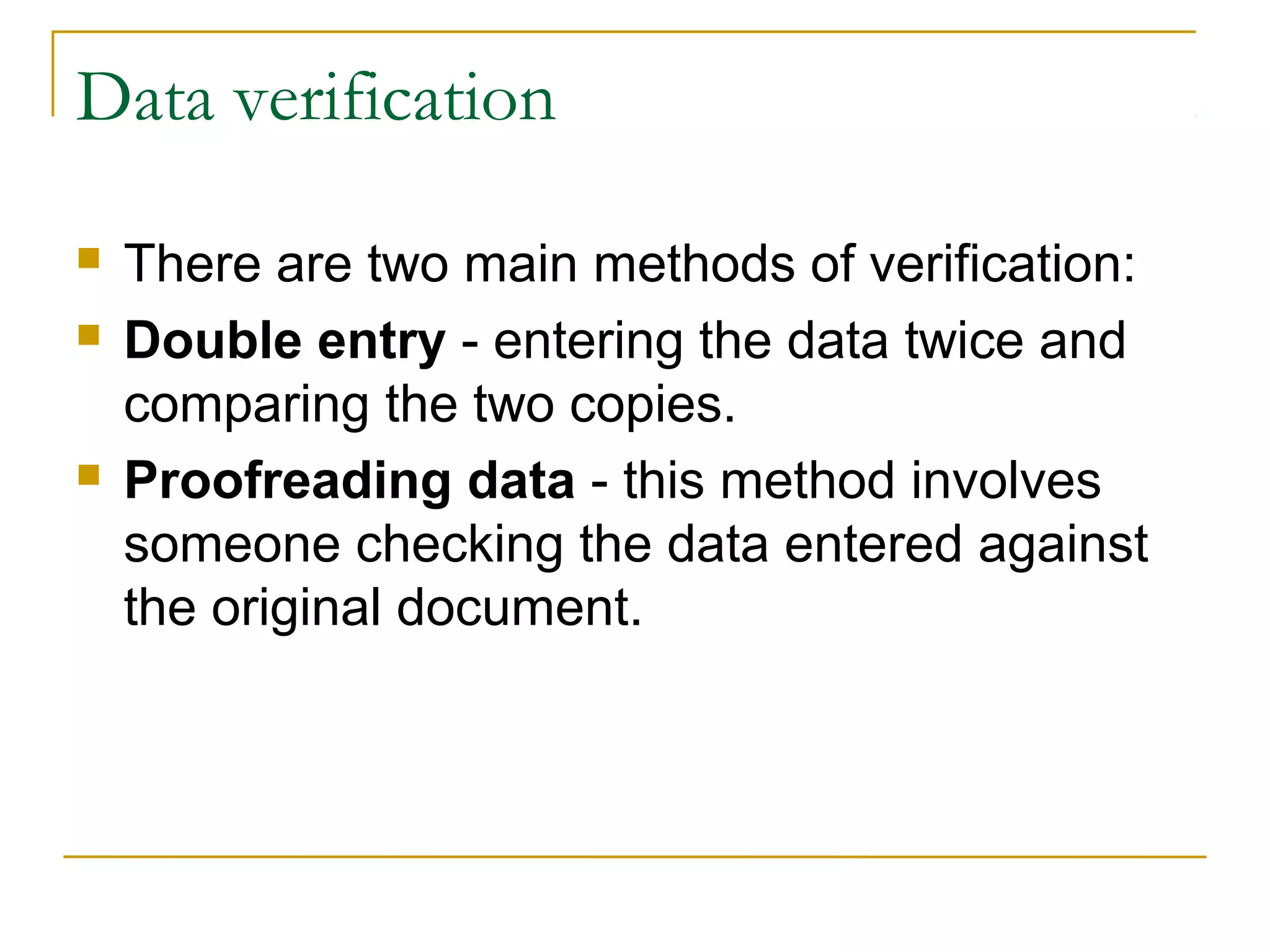 Data verification
 There are two main methods of verification:
 Double entry - entering the data twice and
comparing the two copies.
 Proofreading data - this method involves
someone checking the data entered against
the original document.
 