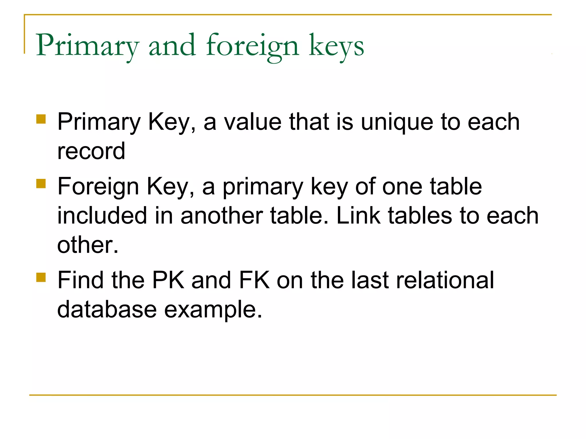 Primary and foreign keys
 Primary Key, a value that is unique to each
record
 Foreign Key, a primary key of one table
included in another table. Link tables to each
other.
 Find the PK and FK on the last relational
database example.
 