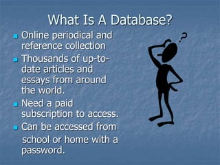 What Is A Database?
 Online periodical and
reference collection
 Thousands of up-to-
date articles and
essays from around
the world.
 Need a paid
subscription to access.
 Can be accessed from
school or home with a
password.
 
