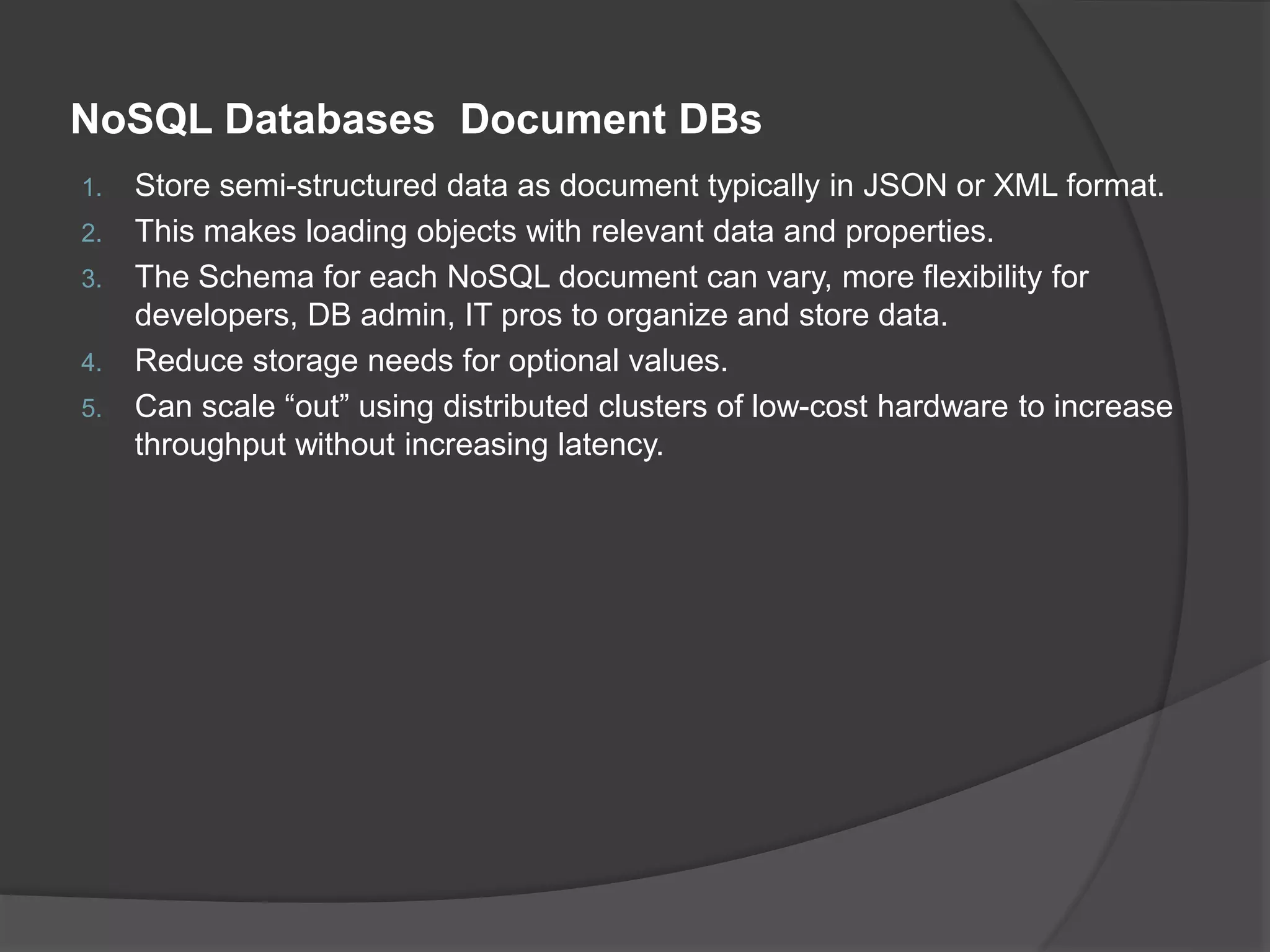 NoSQL Databases Document DBs 1. Store semi-structured data as document typically in JSON or XML format. 2. This makes loading objects with relevant data and properties. 3. The Schema for each NoSQL document can vary, more flexibility for developers, DB admin, IT pros to organize and store data. 4. Reduce storage needs for optional values. 5. Can scale “out” using distributed clusters of low-cost hardware to increase throughput without increasing latency. 