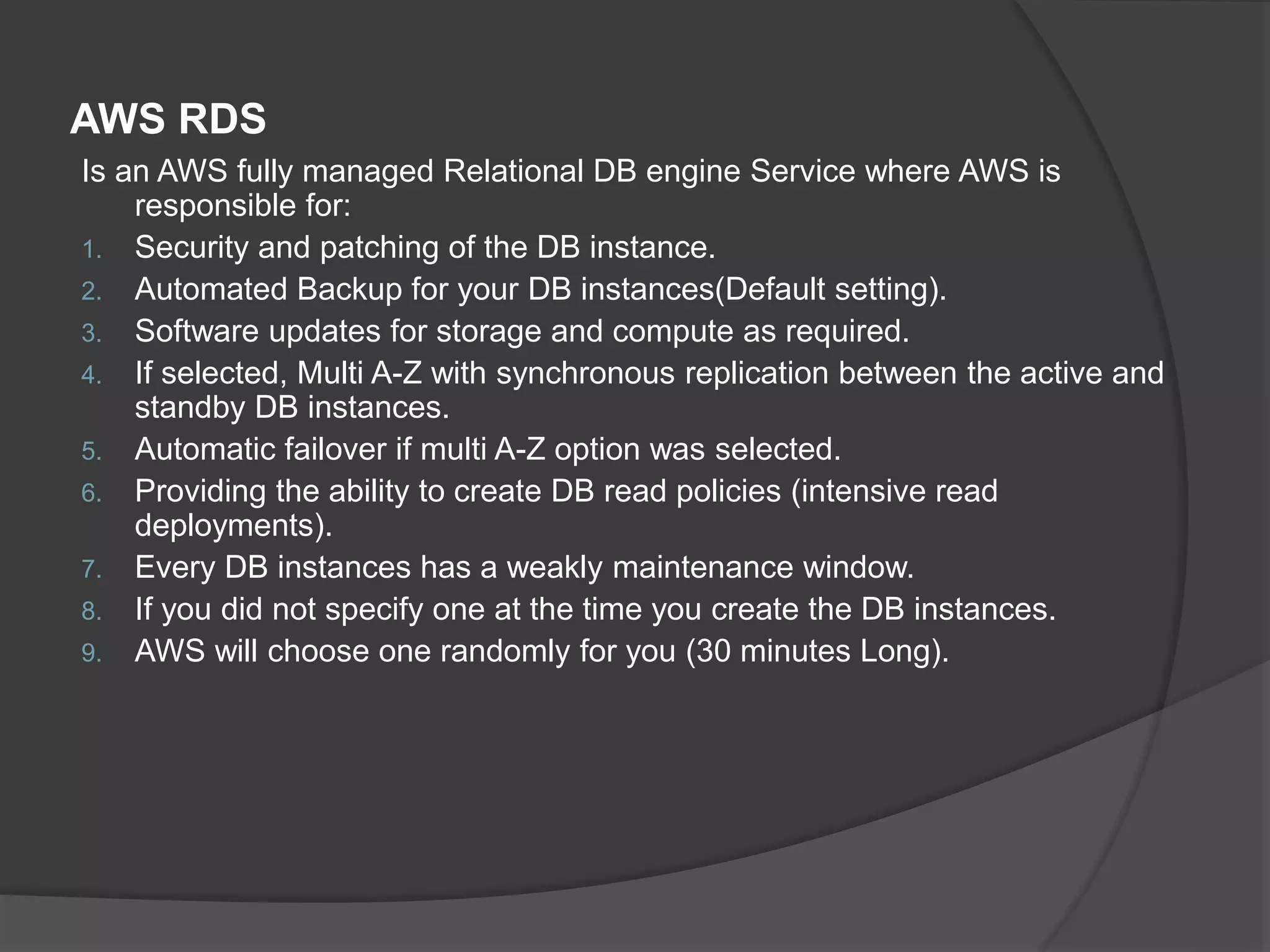 AWS RDS Is an AWS fully managed Relational DB engine Service where AWS is responsible for: 1. Security and patching of the DB instance. 2. Automated Backup for your DB instances(Default setting). 3. Software updates for storage and compute as required. 4. If selected, Multi A-Z with synchronous replication between the active and standby DB instances. 5. Automatic failover if multi A-Z option was selected. 6. Providing the ability to create DB read policies (intensive read deployments). 7. Every DB instances has a weakly maintenance window. 8. If you did not specify one at the time you create the DB instances. 9. AWS will choose one randomly for you (30 minutes Long). 