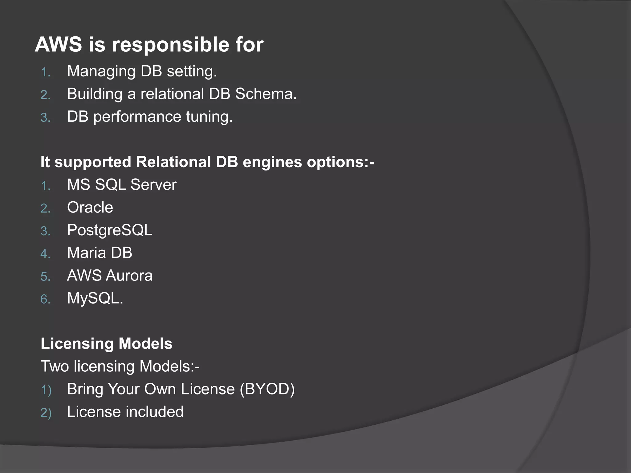 AWS is responsible for 1. Managing DB setting. 2. Building a relational DB Schema. 3. DB performance tuning. It supported Relational DB engines options:- 1. MS SQL Server 2. Oracle 3. PostgreSQL 4. Maria DB 5. AWS Aurora 6. MySQL. Licensing Models Two licensing Models:- 1) Bring Your Own License (BYOD) 2) License included 