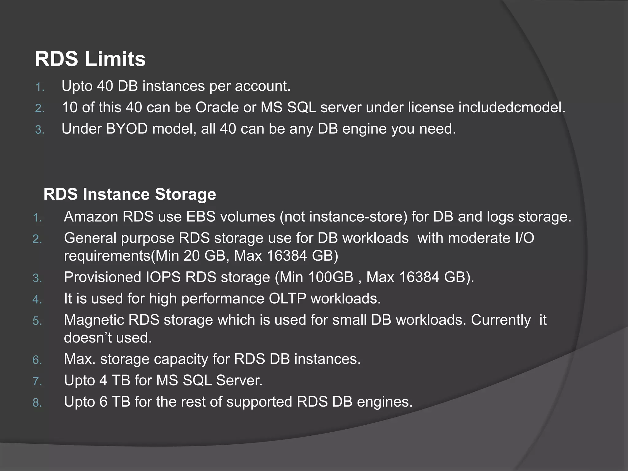 RDS Limits 1. Upto 40 DB instances per account. 2. 10 of this 40 can be Oracle or MS SQL server under license includedcmodel. 3. Under BYOD model, all 40 can be any DB engine you need. RDS Instance Storage 1. Amazon RDS use EBS volumes (not instance-store) for DB and logs storage. 2. General purpose RDS storage use for DB workloads with moderate I/O requirements(Min 20 GB, Max 16384 GB) 3. Provisioned IOPS RDS storage (Min 100GB , Max 16384 GB). 4. It is used for high performance OLTP workloads. 5. Magnetic RDS storage which is used for small DB workloads. Currently it doesn’t used. 6. Max. storage capacity for RDS DB instances. 7. Upto 4 TB for MS SQL Server. 8. Upto 6 TB for the rest of supported RDS DB engines. 