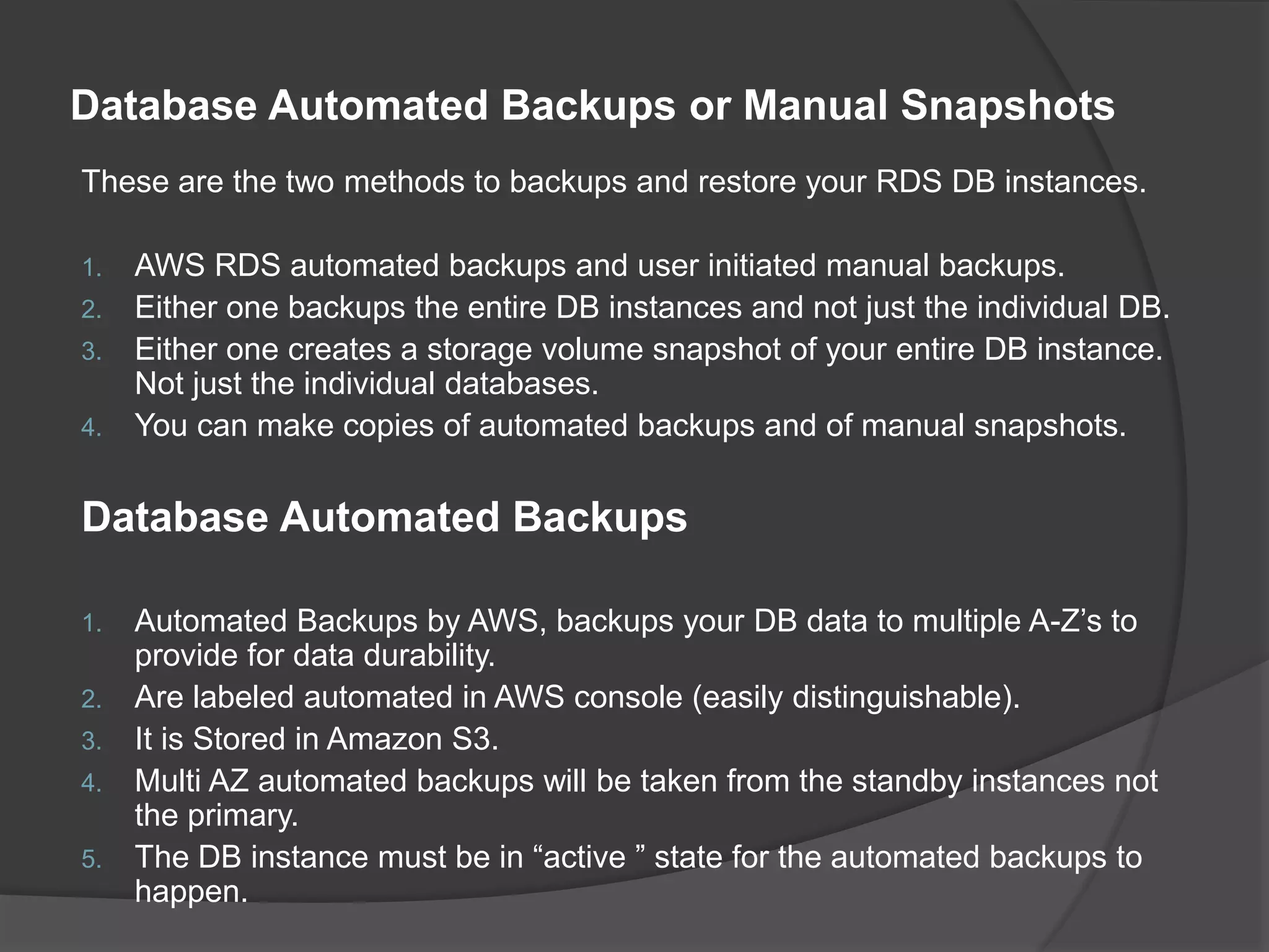Database Automated Backups or Manual Snapshots These are the two methods to backups and restore your RDS DB instances. 1. AWS RDS automated backups and user initiated manual backups. 2. Either one backups the entire DB instances and not just the individual DB. 3. Either one creates a storage volume snapshot of your entire DB instance. Not just the individual databases. 4. You can make copies of automated backups and of manual snapshots. Database Automated Backups 1. Automated Backups by AWS, backups your DB data to multiple A-Z’s to provide for data durability. 2. Are labeled automated in AWS console (easily distinguishable). 3. It is Stored in Amazon S3. 4. Multi AZ automated backups will be taken from the standby instances not the primary. 5. The DB instance must be in “active ” state for the automated backups to happen. 