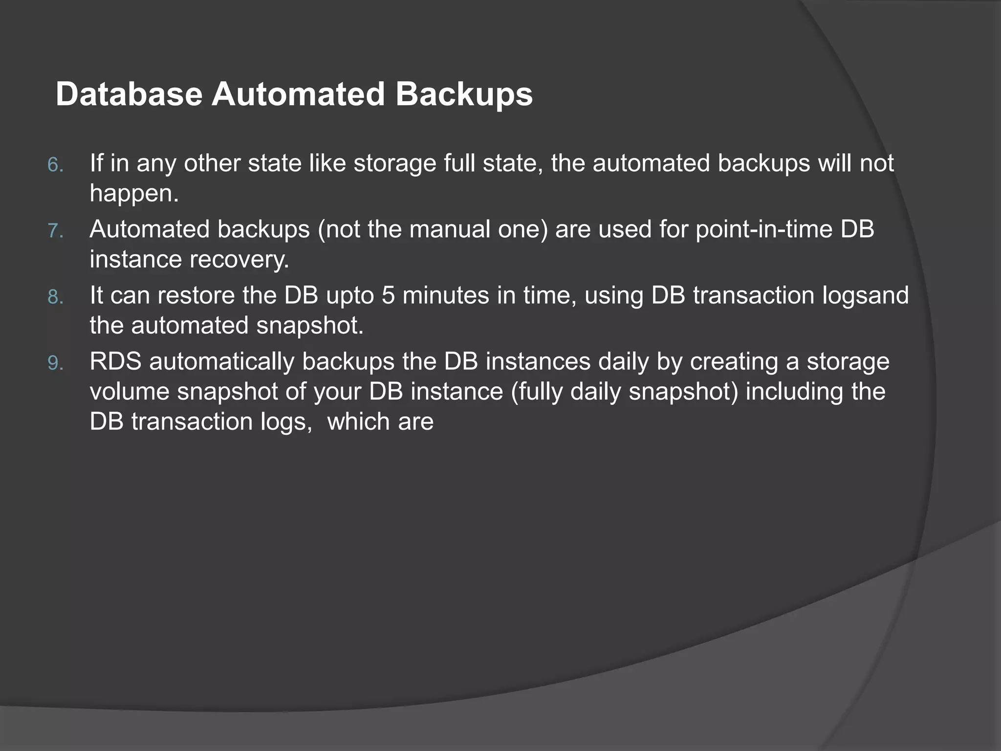 Database Automated Backups 6. If in any other state like storage full state, the automated backups will not happen. 7. Automated backups (not the manual one) are used for point-in-time DB instance recovery. 8. It can restore the DB upto 5 minutes in time, using DB transaction logsand the automated snapshot. 9. RDS automatically backups the DB instances daily by creating a storage volume snapshot of your DB instance (fully daily snapshot) including the DB transaction logs, which are 