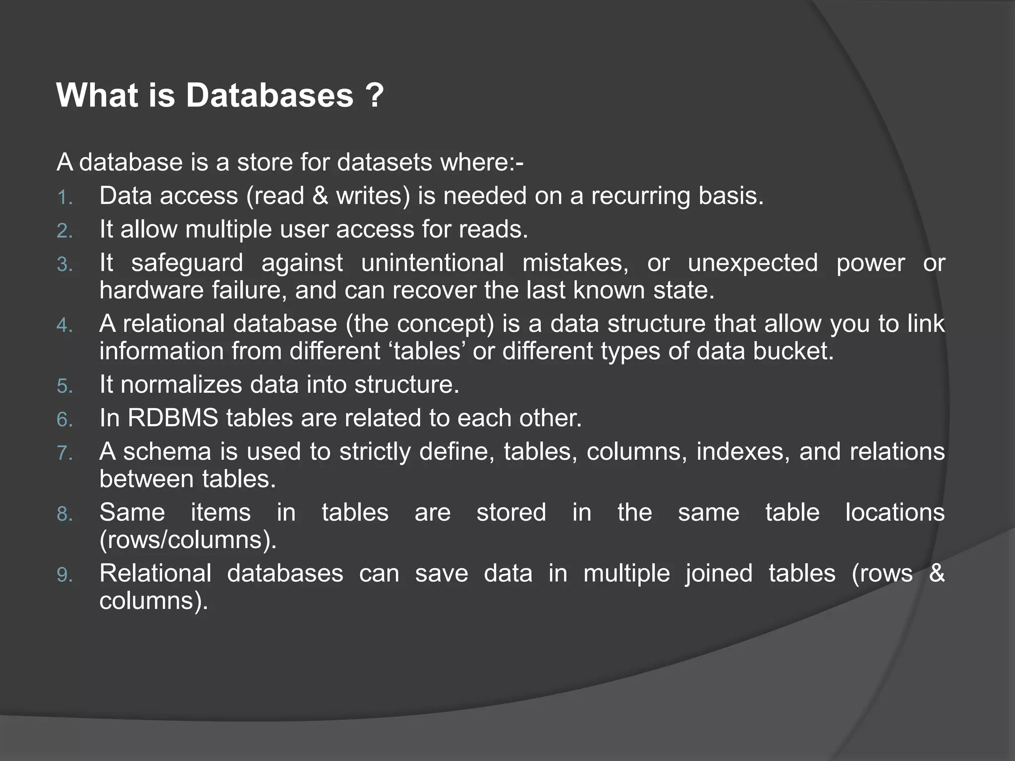 What is Databases ? A database is a store for datasets where:- 1. Data access (read & writes) is needed on a recurring basis. 2. It allow multiple user access for reads. 3. It safeguard against unintentional mistakes, or unexpected power or hardware failure, and can recover the last known state. 4. A relational database (the concept) is a data structure that allow you to link information from different ‘tables’ or different types of data bucket. 5. It normalizes data into structure. 6. In RDBMS tables are related to each other. 7. A schema is used to strictly define, tables, columns, indexes, and relations between tables. 8. Same items in tables are stored in the same table locations (rows/columns). 9. Relational databases can save data in multiple joined tables (rows & columns). 