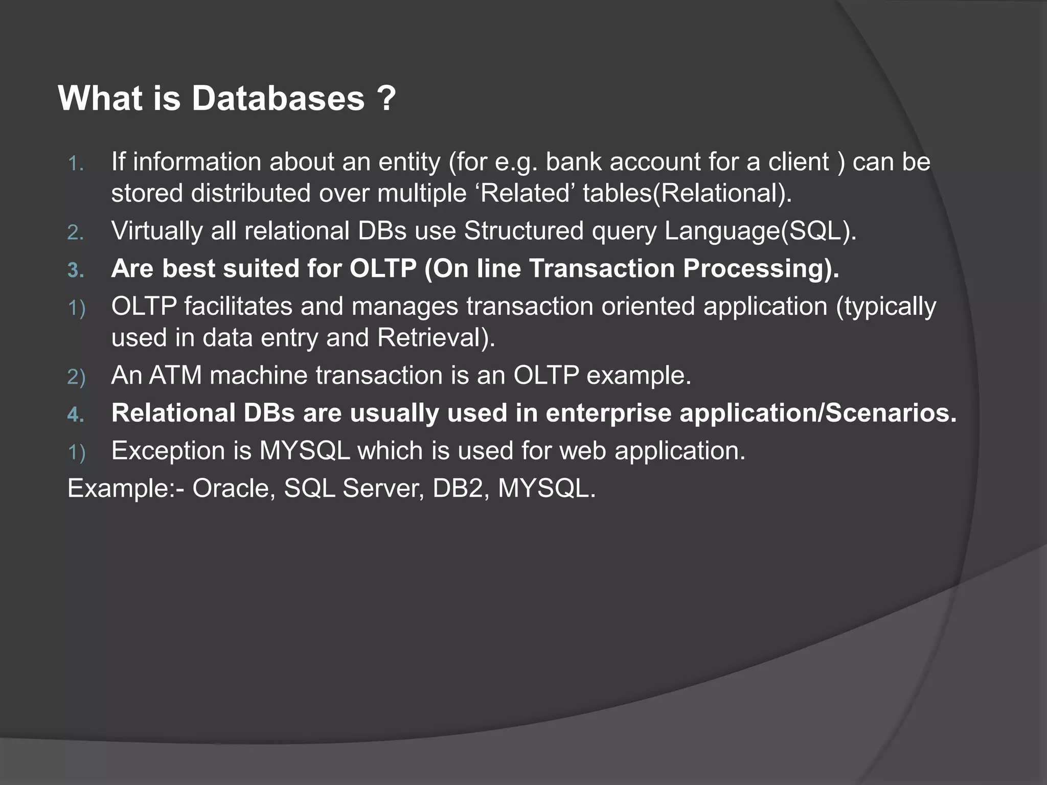 What is Databases ? 1. If information about an entity (for e.g. bank account for a client ) can be stored distributed over multiple ‘Related’ tables(Relational). 2. Virtually all relational DBs use Structured query Language(SQL). 3. Are best suited for OLTP (On line Transaction Processing). 1) OLTP facilitates and manages transaction oriented application (typically used in data entry and Retrieval). 2) An ATM machine transaction is an OLTP example. 4. Relational DBs are usually used in enterprise application/Scenarios. 1) Exception is MYSQL which is used for web application. Example:- Oracle, SQL Server, DB2, MYSQL. 
