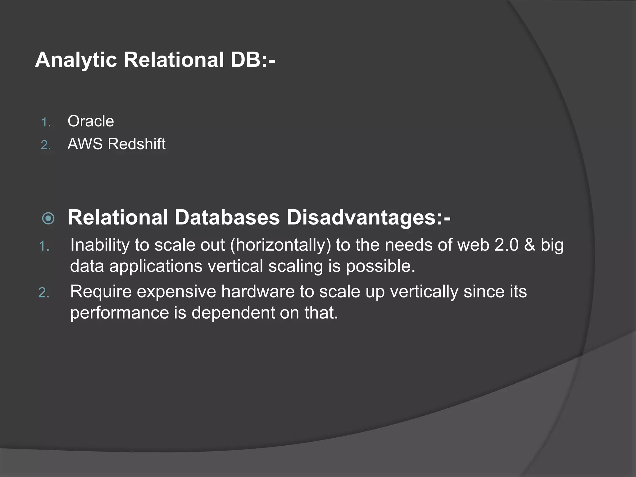 Analytic Relational DB:- 1. Oracle 2. AWS Redshift  Relational Databases Disadvantages:- 1. Inability to scale out (horizontally) to the needs of web 2.0 & big data applications vertical scaling is possible. 2. Require expensive hardware to scale up vertically since its performance is dependent on that. 