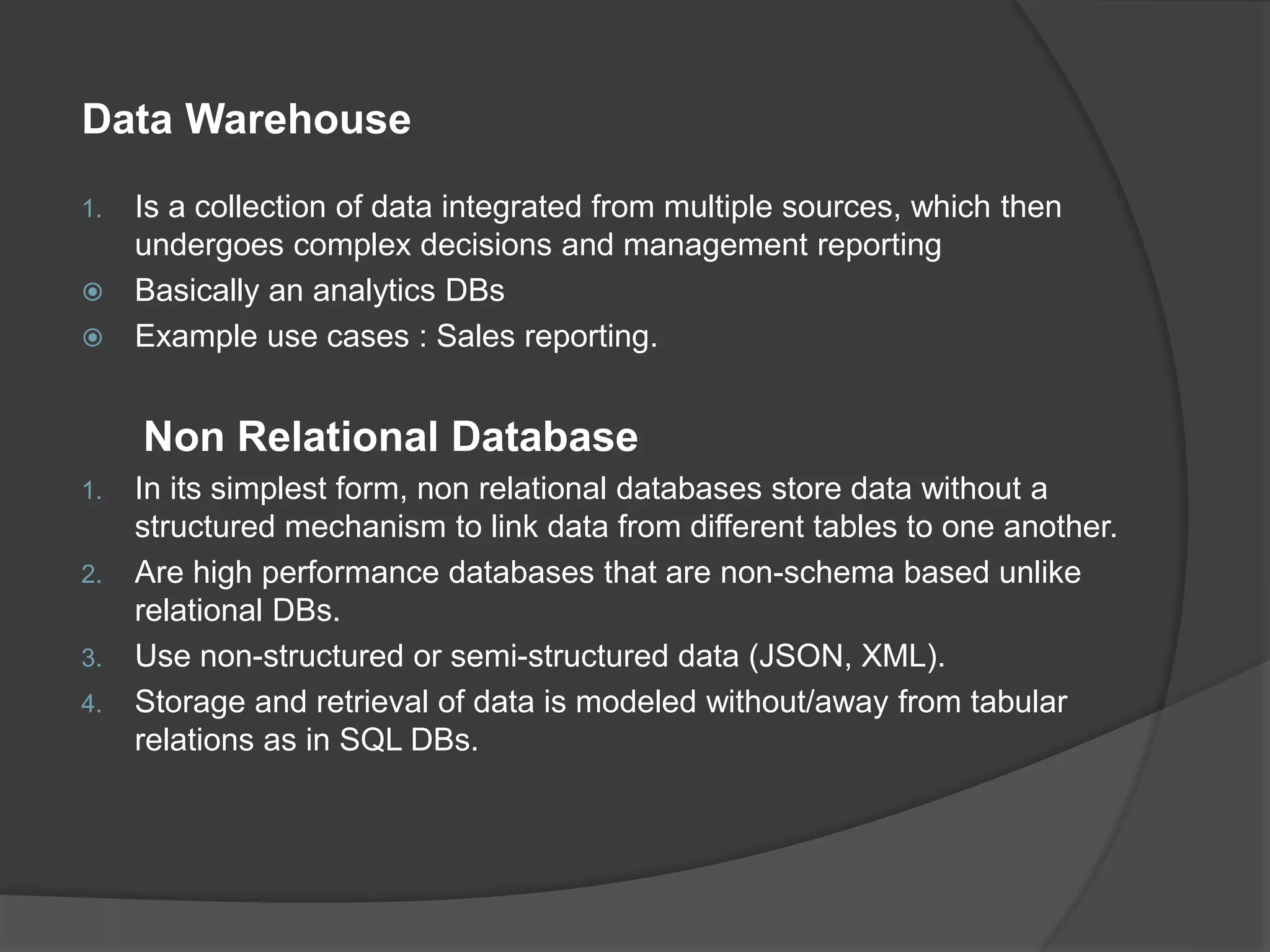 Data Warehouse 1. Is a collection of data integrated from multiple sources, which then undergoes complex decisions and management reporting  Basically an analytics DBs  Example use cases : Sales reporting. Non Relational Database 1. In its simplest form, non relational databases store data without a structured mechanism to link data from different tables to one another. 2. Are high performance databases that are non-schema based unlike relational DBs. 3. Use non-structured or semi-structured data (JSON, XML). 4. Storage and retrieval of data is modeled without/away from tabular relations as in SQL DBs. 