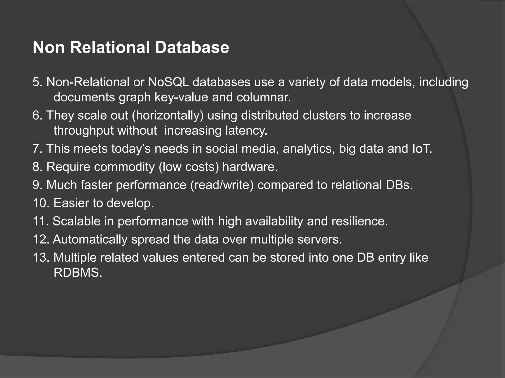 Non Relational Database 5. Non-Relational or NoSQL databases use a variety of data models, including documents graph key-value and columnar. 6. They scale out (horizontally) using distributed clusters to increase throughput without increasing latency. 7. This meets today’s needs in social media, analytics, big data and IoT. 8. Require commodity (low costs) hardware. 9. Much faster performance (read/write) compared to relational DBs. 10. Easier to develop. 11. Scalable in performance with high availability and resilience. 12. Automatically spread the data over multiple servers. 13. Multiple related values entered can be stored into one DB entry like RDBMS. 