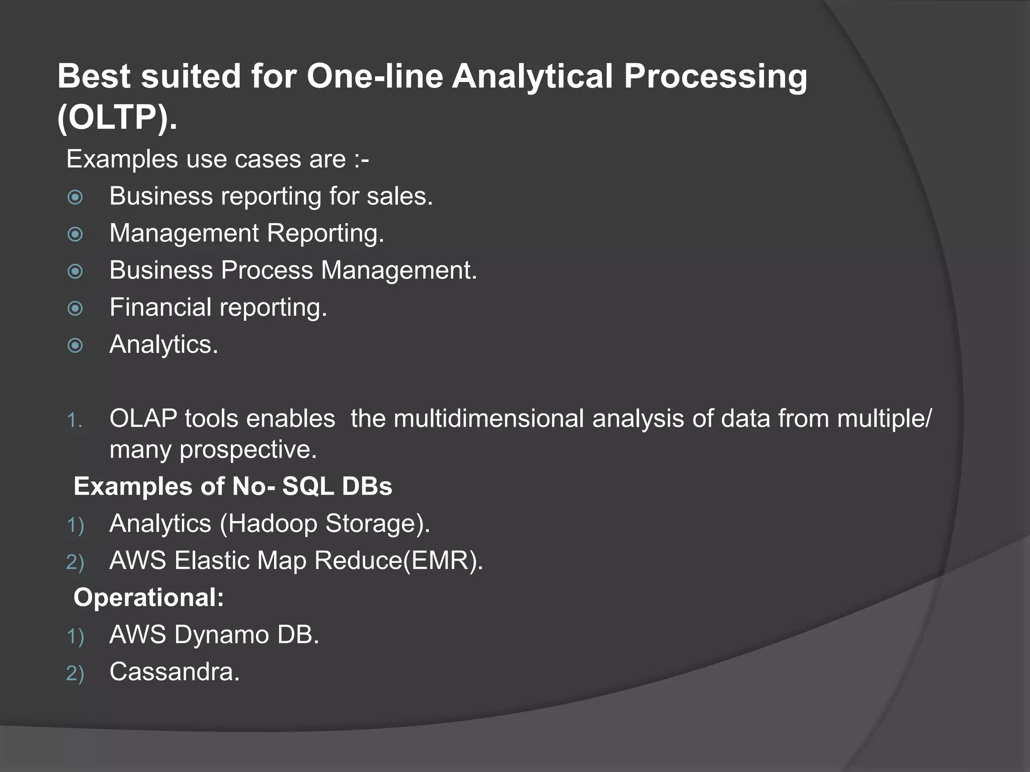 Best suited for One-line Analytical Processing (OLTP). Examples use cases are :-  Business reporting for sales.  Management Reporting.  Business Process Management.  Financial reporting.  Analytics. 1. OLAP tools enables the multidimensional analysis of data from multiple/ many prospective. Examples of No- SQL DBs 1) Analytics (Hadoop Storage). 2) AWS Elastic Map Reduce(EMR). Operational: 1) AWS Dynamo DB. 2) Cassandra. 