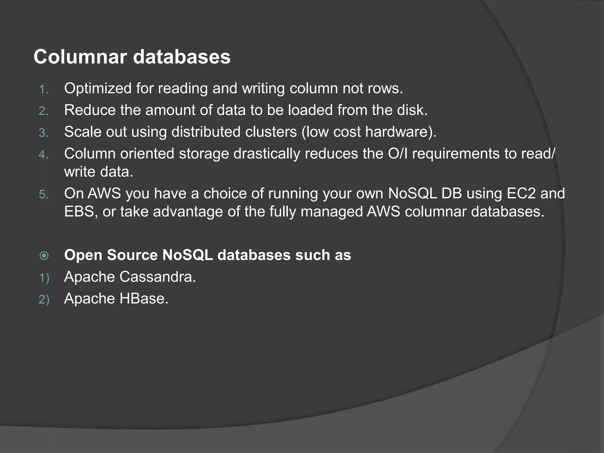Columnar databases 1. Optimized for reading and writing column not rows. 2. Reduce the amount of data to be loaded from the disk. 3. Scale out using distributed clusters (low cost hardware). 4. Column oriented storage drastically reduces the O/I requirements to read/ write data. 5. On AWS you have a choice of running your own NoSQL DB using EC2 and EBS, or take advantage of the fully managed AWS columnar databases.  Open Source NoSQL databases such as 1) Apache Cassandra. 2) Apache HBase. 