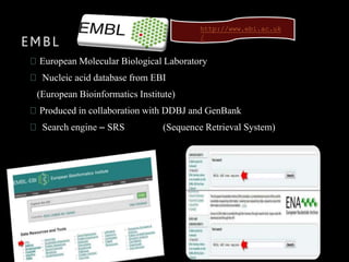 EMBL
European Molecular Biological Laboratory
Nucleic acid database from EBI
(European Bioinformatics Institute)
Produced in collaboration with DDBJ and GenBank
Search engine – SRS (Sequence Retrieval System)
http://www.ebi.ac.uk
/
 
