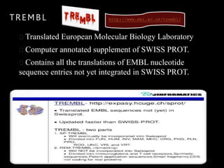 TREMBL
Translated European Molecular Biology Laboratory
Computer annotated supplement of SWISS PROT.
Contains all the translations of EMBL nucleotide
sequence entries not yet integrated in SWISS PROT.
http://www.ebi.ac.uk/trembl/
 