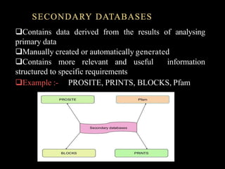 SECONDARY DATABASES
Contains data derived from the results of analysing
primary data
Manually created or automatically generated
Contains more relevant and useful information
structured to specific requirements
Example :- PROSITE, PRINTS, BLOCKS, Pfam
 