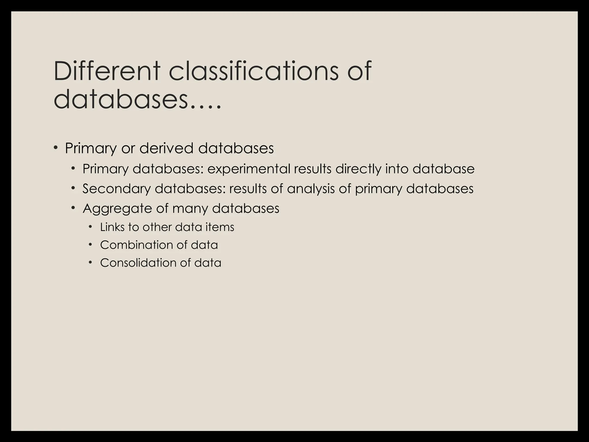 Different classifications of
databases….
• Primary or derived databases
• Primary databases: experimental results directly into database
• Secondary databases: results of analysis of primary databases
• Aggregate of many databases
• Links to other data items
• Combination of data
• Consolidation of data
 