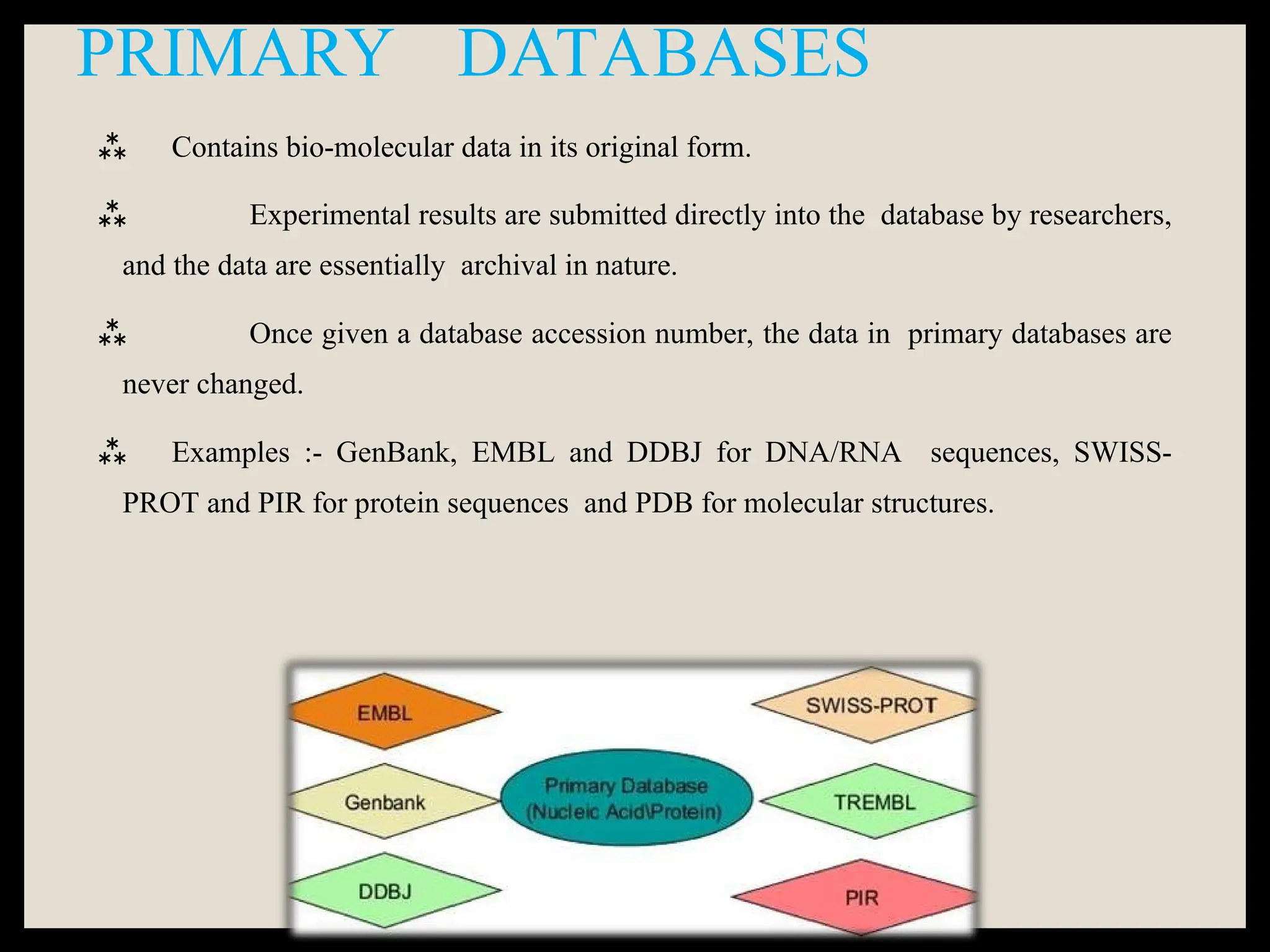PRIMARY DATABASES
 Contains bio-molecular data in its original form.
 Experimental results are submitted directly into the database by researchers,
and the data are essentially archival in nature.
 Once given a database accession number, the data in primary databases are
never changed.
 Examples :- GenBank, EMBL and DDBJ for DNA/RNA sequences, SWISS-
PROT and PIR for protein sequences and PDB for molecular structures.
 