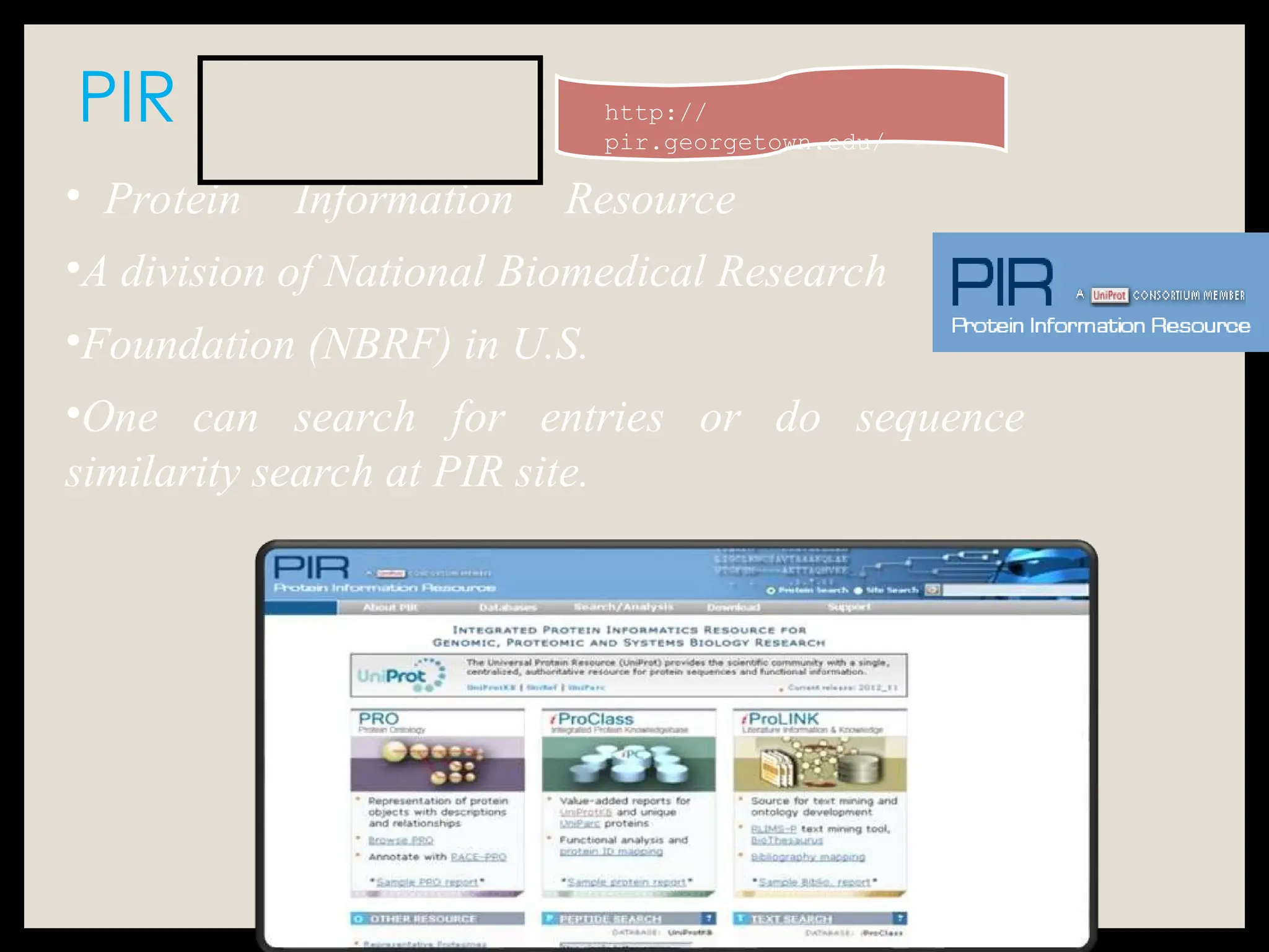 PIR
• Protein Information Resource
•A division of National Biomedical Research
•Foundation (NBRF) in U.S.
•One can search for entries or do sequence
similarity search at PIR site.
http://
pir.georgetown.edu/
 