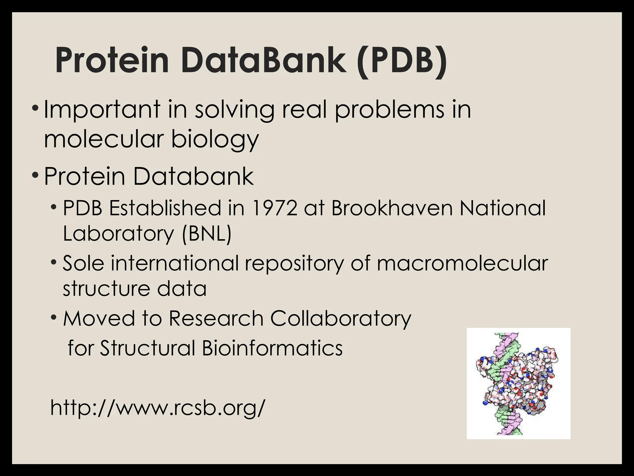 Protein DataBank (PDB)
• Important in solving real problems in
molecular biology
• Protein Databank
• PDB Established in 1972 at Brookhaven National
Laboratory (BNL)
• Sole international repository of macromolecular
structure data
• Moved to Research Collaboratory
for Structural Bioinformatics
http://www.rcsb.org/
 