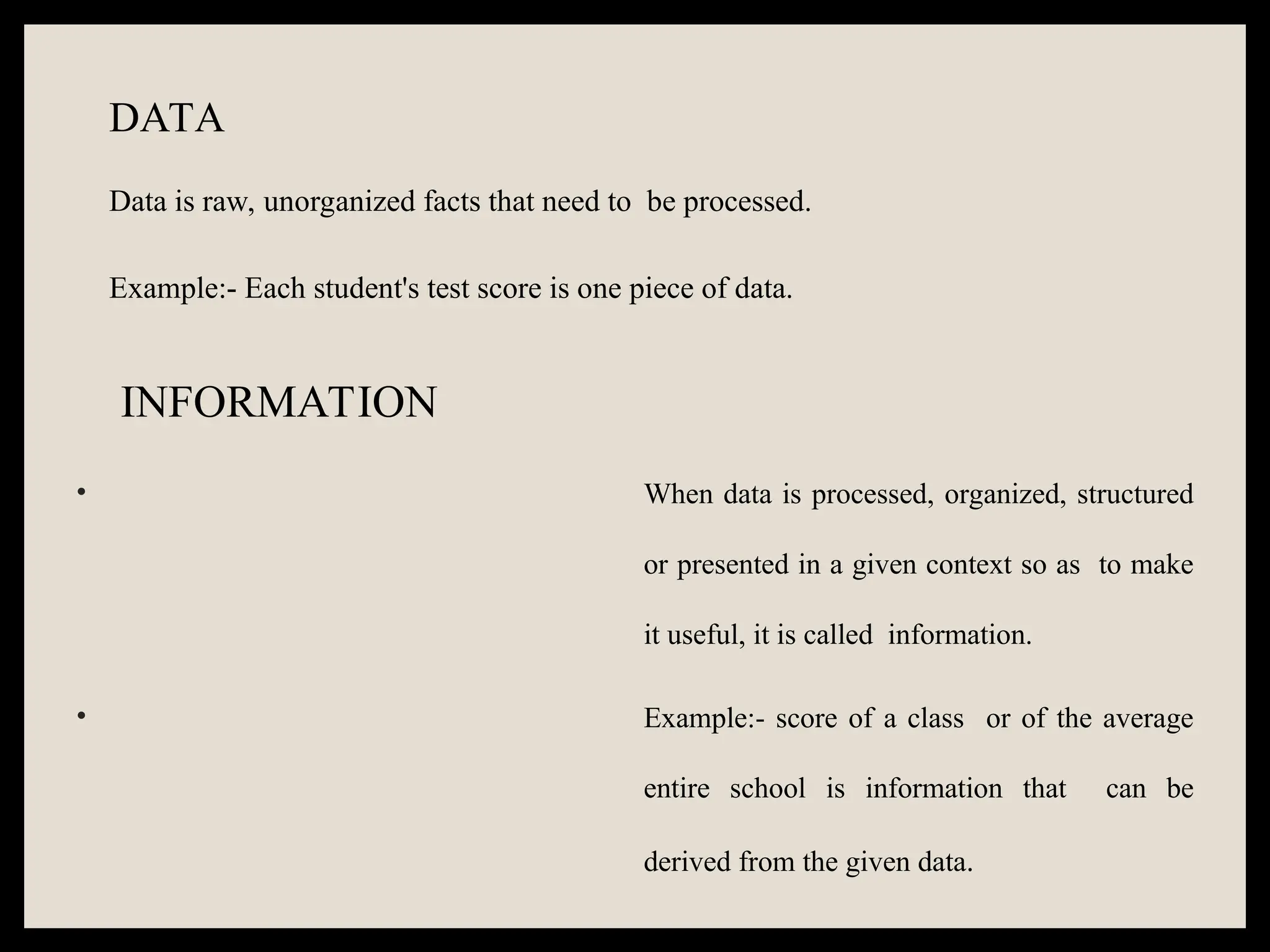 DATA
Data is raw, unorganized facts that need to be processed.
Example:- Each student's test score is one piece of data.
INFORMATION
• When data is processed, organized, structured
or presented in a given context so as to make
it useful, it is called information.
• Example:- score of a class or of the average
entire school is information that can be
derived from the given data.
 