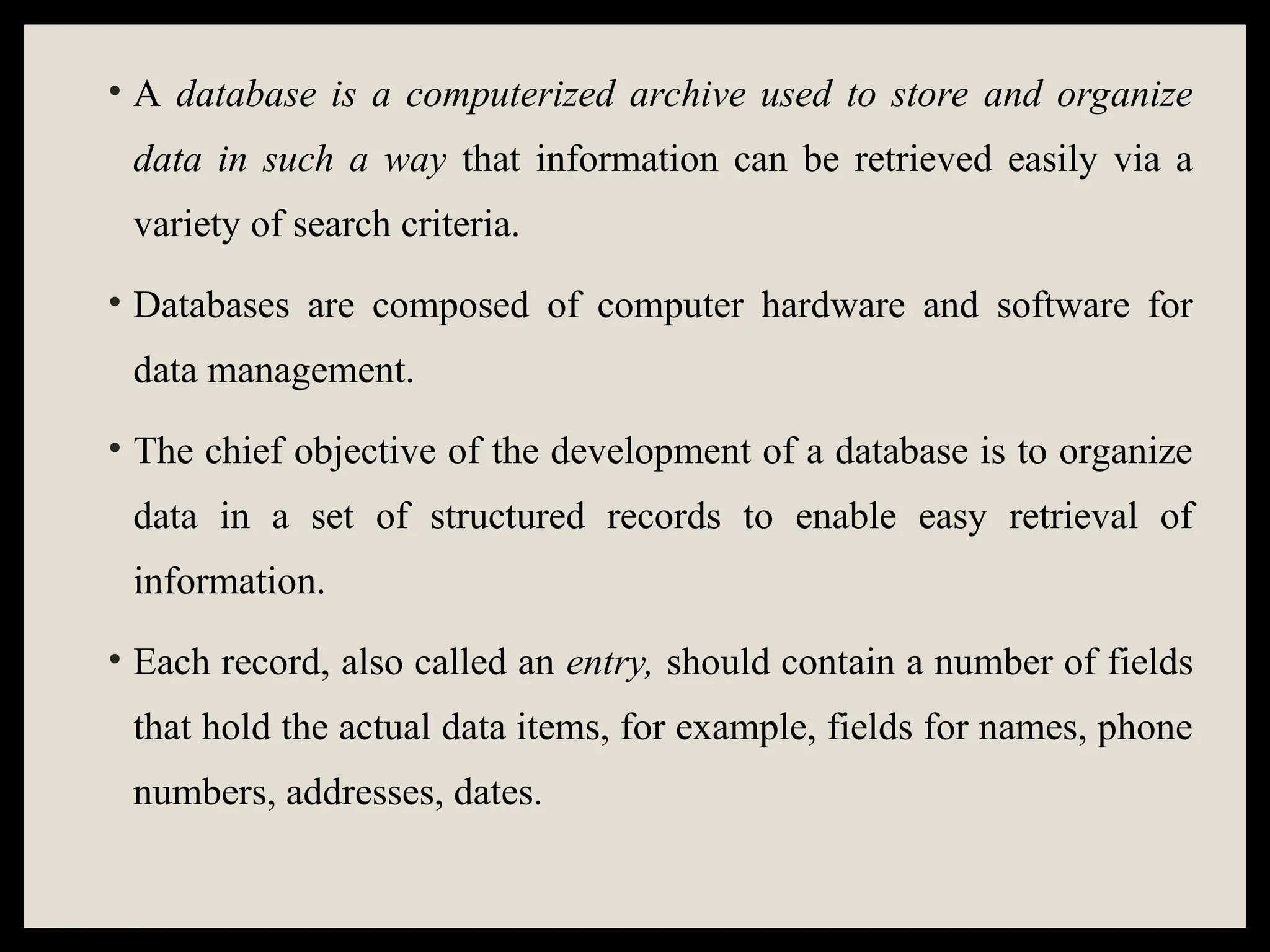• A database is a computerized archive used to store and organize
data in such a way that information can be retrieved easily via a
variety of search criteria.
• Databases are composed of computer hardware and software for
data management.
• The chief objective of the development of a database is to organize
data in a set of structured records to enable easy retrieval of
information.
• Each record, also called an entry, should contain a number of fields
that hold the actual data items, for example, fields for names, phone
numbers, addresses, dates.
 