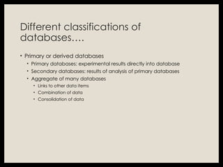 Different classifications of
databases….
• Primary or derived databases
• Primary databases: experimental results directly into database
• Secondary databases: results of analysis of primary databases
• Aggregate of many databases
• Links to other data items
• Combination of data
• Consolidation of data
 