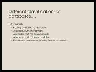 Different classifications of
databases….
• Availability
• Publicly available, no restrictions
• Available, but with copyright
• Accessible, but not downloadable
• Academic, but not freely available
• Proprietary, commercial; possibly free for academics
 