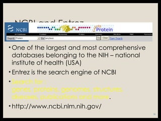 NCBI and Entrez
• One of the largest and most comprehensive
databases belonging to the NIH – national
institute of health (USA)
• Entrez is the search engine of NCBI
• Search for :
genes, proteins, genomes, structures,
diseases, publications and more.
• http://www.ncbi.nlm.nih.gov/
15
 