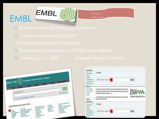 EMBL
 European Molecular Biological Laboratory
 Nucleic acid database from EBI
(European Bioinformatics Institute)
 Produced in collaboration with DDBJ and GenBank
 Search engine – SRS (Sequence Retrieval System)
http://
www.ebi.ac.uk/
 