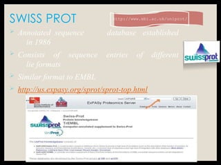 SWISS PROT http://www.ebi.ac.uk/uniprot/
…...
 Annotated sequence database established
in 1986
 Consists of sequence entries of different
lie formats
 Similar format to EMBL
 http://us.expasy.org/sprot/sprot-top.html
 
