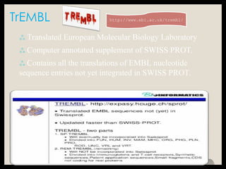 TrEMBL
 Translated European Molecular Biology Laboratory
 Computer annotated supplement of SWISS PROT.
 Contains all the translations of EMBL nucleotide
sequence entries not yet integrated in SWISS PROT.
http://www.ebi.ac.uk/trembl/
 