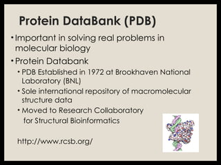 Protein DataBank (PDB)
• Important in solving real problems in
molecular biology
• Protein Databank
• PDB Established in 1972 at Brookhaven National
Laboratory (BNL)
• Sole international repository of macromolecular
structure data
• Moved to Research Collaboratory
for Structural Bioinformatics
http://www.rcsb.org/
 