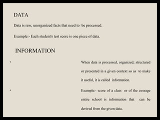 DATA
Data is raw, unorganized facts that need to be processed.
Example:- Each student's test score is one piece of data.
INFORMATION
• When data is processed, organized, structured
or presented in a given context so as to make
it useful, it is called information.
• Example:- score of a class or of the average
entire school is information that can be
derived from the given data.
 
