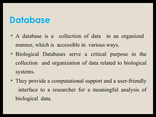 Database
• A database is a collection of data in an organized
manner, which is accessible in various ways.
• Biological Databases serve a critical purpose in the
collection and organization of data related to biological
systems.
• They provide a computational support and a user-friendly
interface to a researcher for a meaningful analysis of
biological data.
 