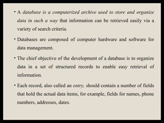 • A database is a computerized archive used to store and organize
data in such a way that information can be retrieved easily via a
variety of search criteria.
• Databases are composed of computer hardware and software for
data management.
• The chief objective of the development of a database is to organize
data in a set of structured records to enable easy retrieval of
information.
• Each record, also called an entry, should contain a number of fields
that hold the actual data items, for example, fields for names, phone
numbers, addresses, dates.
 