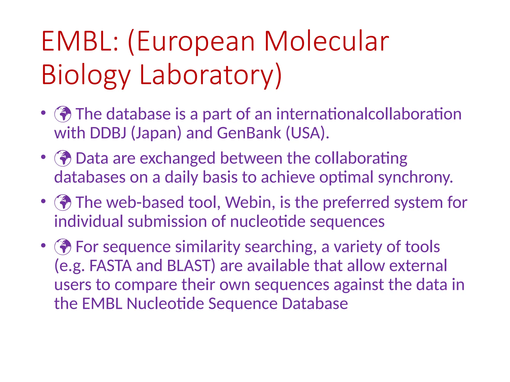 EMBL: (European Molecular
Biology Laboratory)
•  The database is a part of an internationalcollaboration
with DDBJ (Japan) and GenBank (USA).
•  Data are exchanged between the collaborating
databases on a daily basis to achieve optimal synchrony.
•  The web-based tool, Webin, is the preferred system for
individual submission of nucleotide sequences
•  For sequence similarity searching, a variety of tools
(e.g. FASTA and BLAST) are available that allow external
users to compare their own sequences against the data in
the EMBL Nucleotide Sequence Database
 