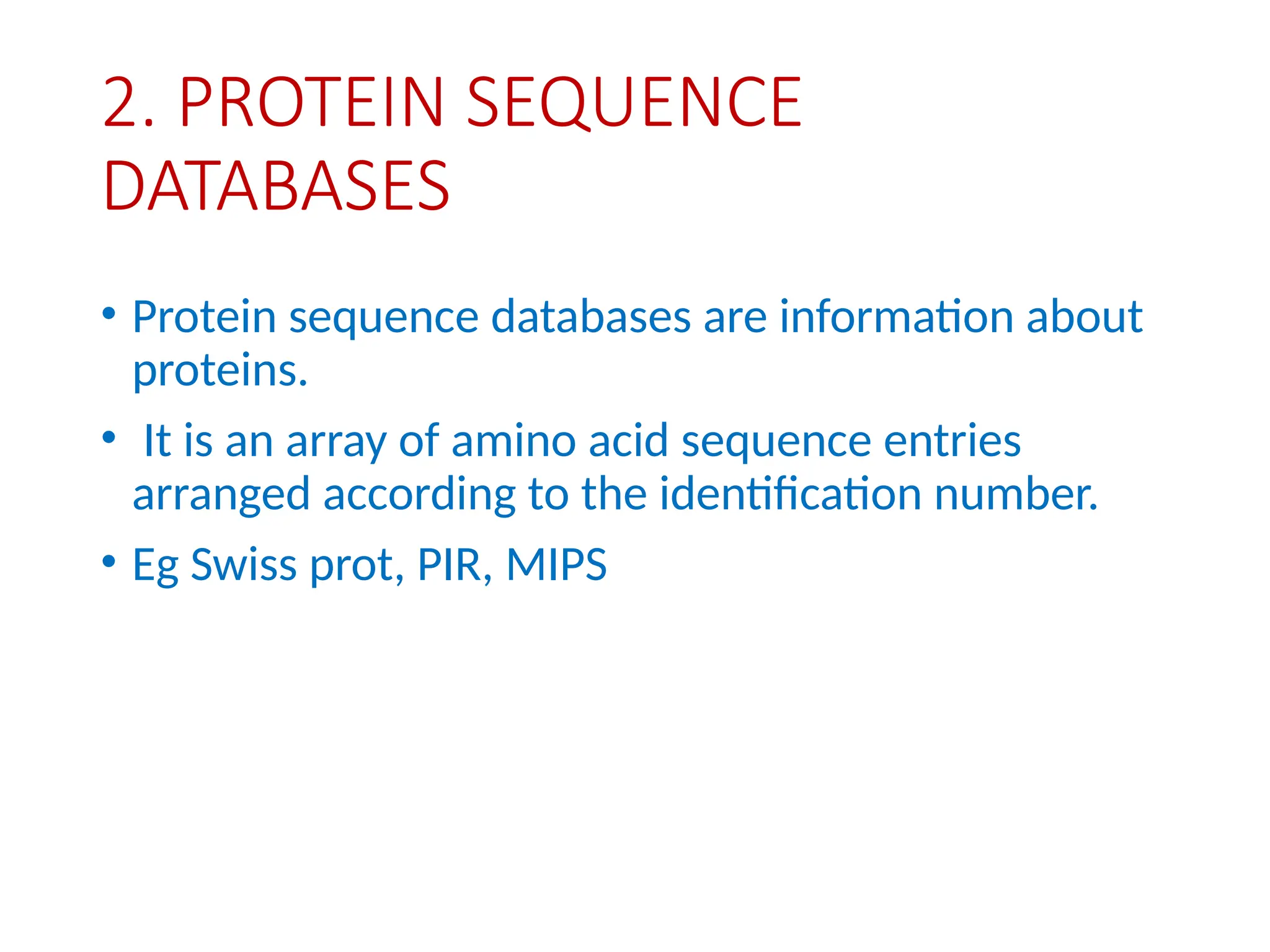 2. PROTEIN SEQUENCE
DATABASES
• Protein sequence databases are information about
proteins.
• It is an array of amino acid sequence entries
arranged according to the identification number.
• Eg Swiss prot, PIR, MIPS
 