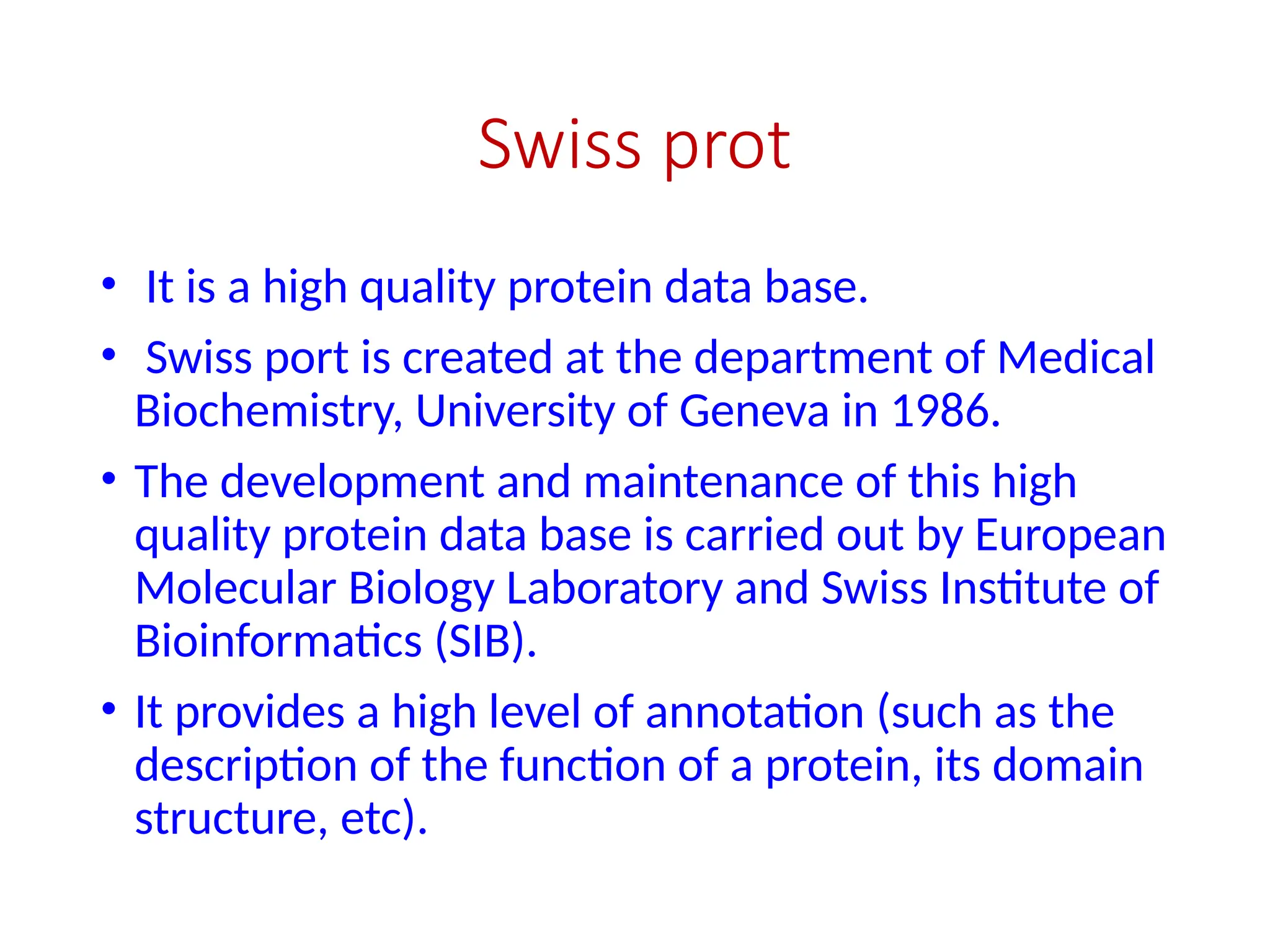 Swiss prot
• It is a high quality protein data base.
• Swiss port is created at the department of Medical
Biochemistry, University of Geneva in 1986.
• The development and maintenance of this high
quality protein data base is carried out by European
Molecular Biology Laboratory and Swiss Institute of
Bioinformatics (SIB).
• It provides a high level of annotation (such as the
description of the function of a protein, its domain
structure, etc).
 