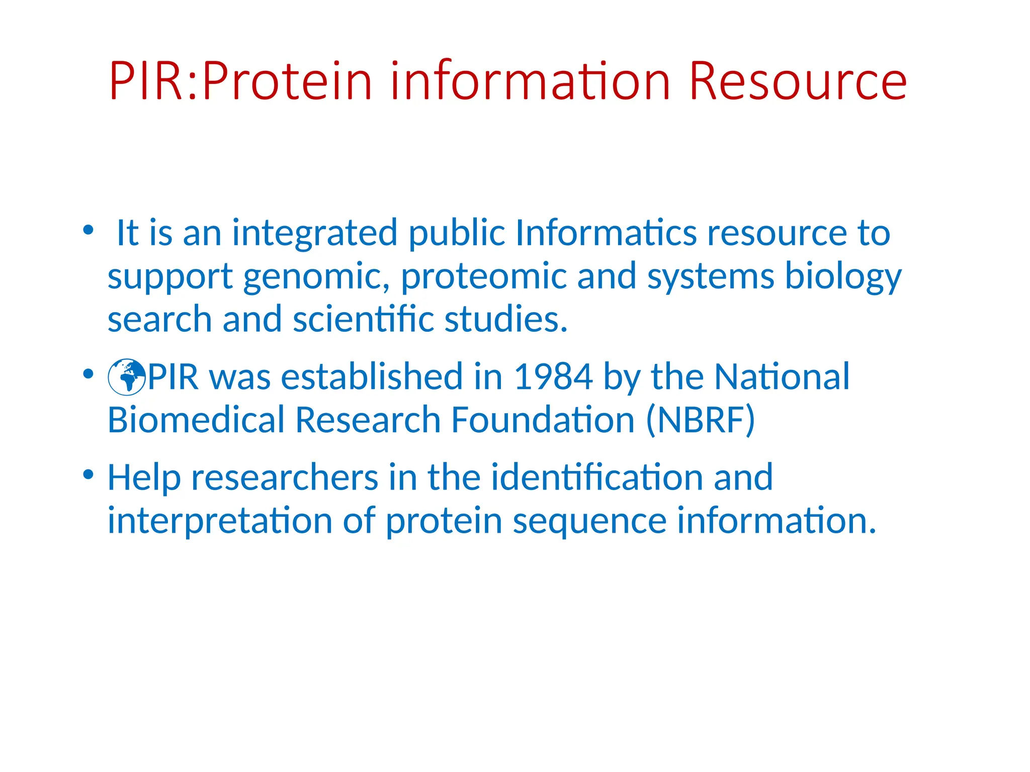 PIR:Protein information Resource
• It is an integrated public Informatics resource to
support genomic, proteomic and systems biology
search and scientific studies.
• PIR was established in 1984 by the National
Biomedical Research Foundation (NBRF)
• Help researchers in the identification and
interpretation of protein sequence information.
 