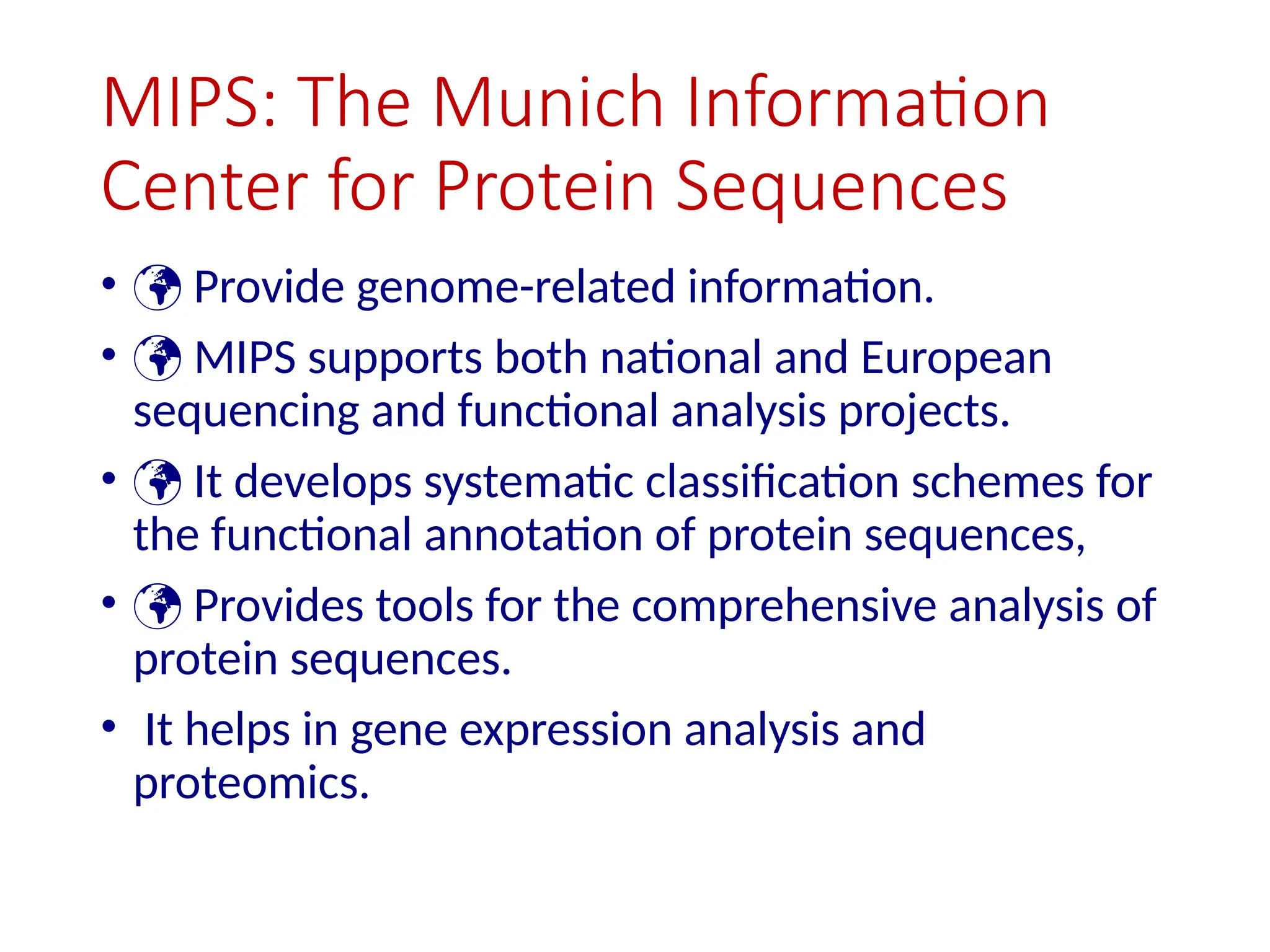 MIPS: The Munich Information
Center for Protein Sequences
•  Provide genome-related information.
•  MIPS supports both national and European
sequencing and functional analysis projects.
•  It develops systematic classification schemes for
the functional annotation of protein sequences,
•  Provides tools for the comprehensive analysis of
protein sequences.
• It helps in gene expression analysis and
proteomics.
 