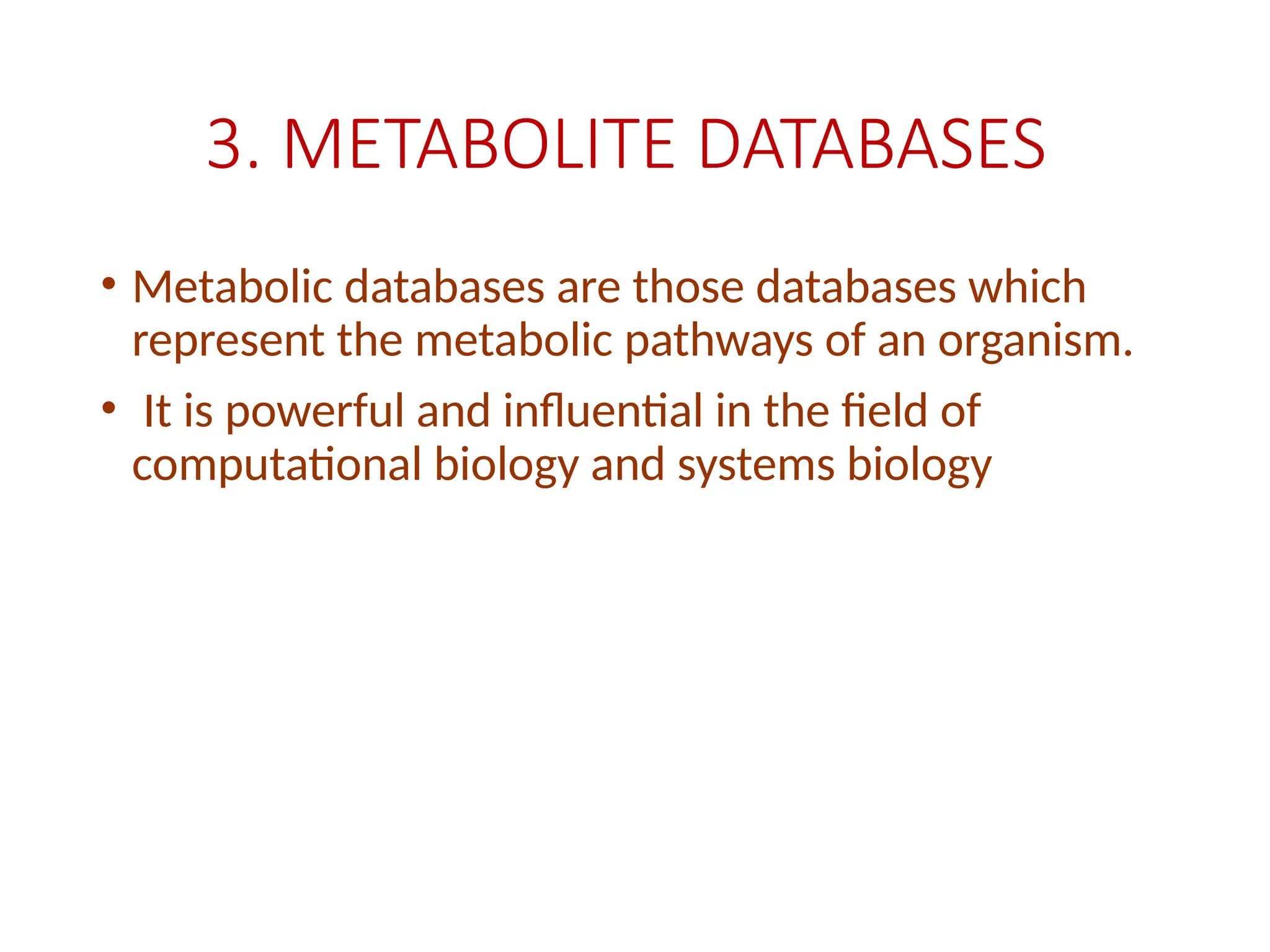 3. METABOLITE DATABASES
• Metabolic databases are those databases which
represent the metabolic pathways of an organism.
• It is powerful and influential in the field of
computational biology and systems biology
 