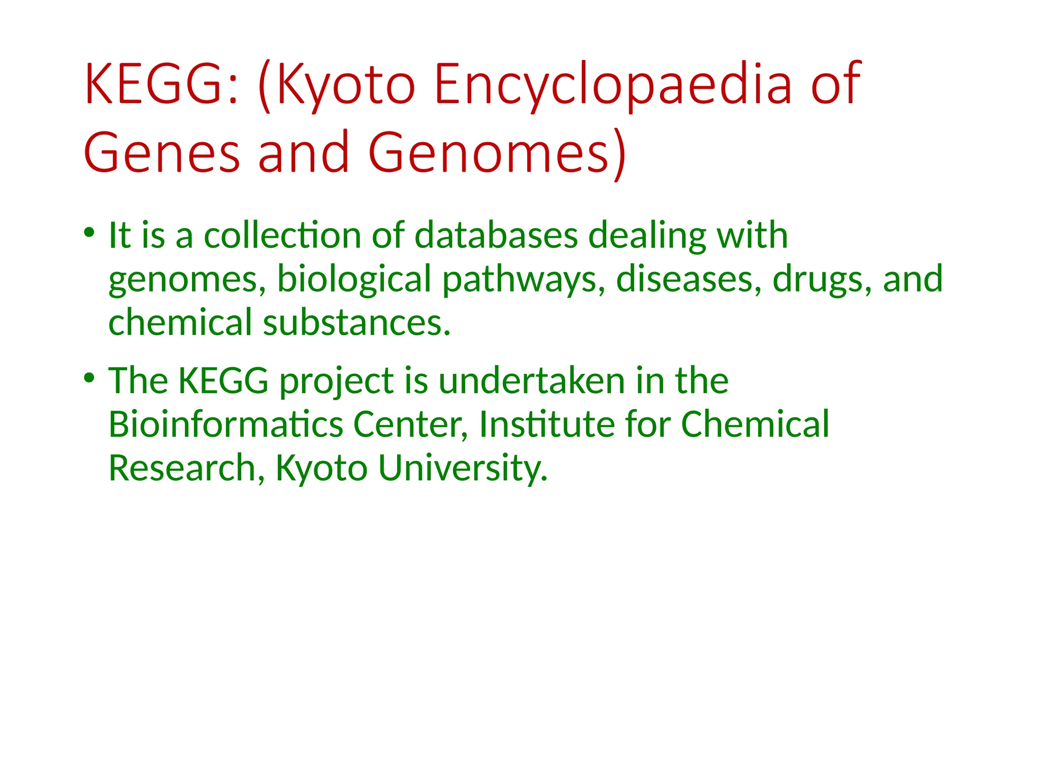 KEGG: (Kyoto Encyclopaedia of
Genes and Genomes)
• It is a collection of databases dealing with
genomes, biological pathways, diseases, drugs, and
chemical substances.
• The KEGG project is undertaken in the
Bioinformatics Center, Institute for Chemical
Research, Kyoto University.
 