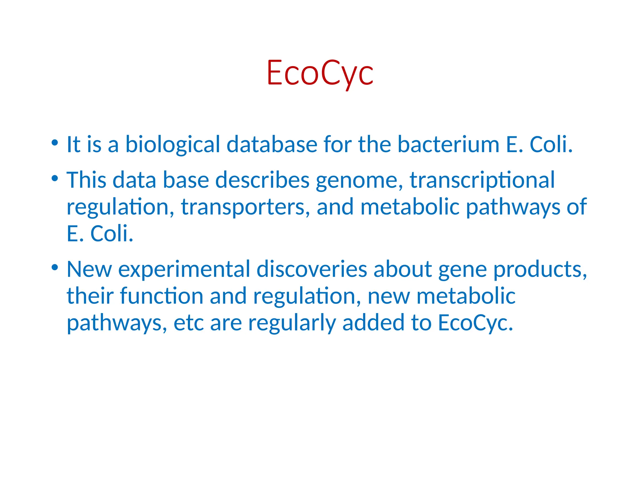 EcoCyc
• It is a biological database for the bacterium E. Coli.
• This data base describes genome, transcriptional
regulation, transporters, and metabolic pathways of
E. Coli.
• New experimental discoveries about gene products,
their function and regulation, new metabolic
pathways, etc are regularly added to EcoCyc.
 